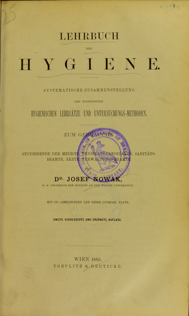 LEHRBUCH DER HYGIENE. SYSTEMATISCHE ZUSAMMENSTELLUNG DER WICHTIGSTEN SANITÄTS- STUDIEBENDE DER MEDI BEAMTE, DR JOSE K. K. PROFESSOR DER HVGIENE AN DER WIENER UNIVERSITÄT. ZUM G MIT 210 ABBILDUNGEN UND EINER LITHOGR. TAFEL. ZWEITE VERBESSERTE UND ERGÄNZTE AUFLAGE. WIEN 1883.