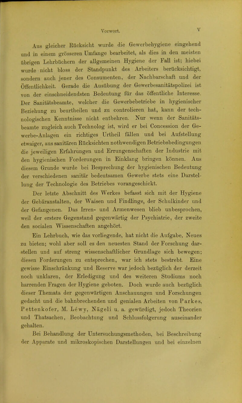 Aus gleicher Rücksicht wurde die Gewerbehygiene eingehend und in einem grösseren Umfange bearbeitet, als dies in den meisten übrigen Lehrbüchern der allgemeinen Hygiene der Fall ist; hiebei wurde nicht bloss der Standpunkt des Arbeiters berücksichtigt, sondern auch jener des Consumenten, der Nachbarschaft und der Öffentlichkeit. Gerade die Ausübung der Gewerbesanitätspolizei ist von der einschneidendsten Bedeutung für das öffentliche Interesse. Der Sanitätsbeamte, welcher die Gewerbebetriebe in hygienischer Beziehung zu beurtheilen und zu controlieren hat, kann der tech- nologischen Kenntnisse nicht entbehren. Nur wenn der Sanitäts- beamte zugleich auch Technolog ist, wird er bei Concession der Ge- werbe-Anlagen ein richtiges Urtheil fällen und bei Aufstellung etwaiger, aus sanitären Rücksichten nothwendigen Betriebsbedingungen die jeweiligen Erfahrungen und Errungenschaften der Industrie mit den hygienischen Forderungen in Einklang bringen können. Aus diesem Grunde wurde bei Besprechung der hygienischen Bedeutung der verschiedenen sanitär bedeutsamen Gewerbe stets eine Darstel- lung der Technologie des Betriebes vorangeschickt. Der letzte Abschnitt des Werkes befasst sich mit der Hygiene der Gebäranstalten, der Waisen und Findlinge, der Schulkinder und der Gefangenen. Das Irren- und Armenwesen blieb unbesprochen, weil der erstere Gegenstand gegenwärtig der Psychiatrie, der zweite den socialen Wissenschaften angehört. Ein Lehrbuch, wie das vorliegende, hat nicht die Aufgabe, Neues zu bieten; wohl aber soll es den neuesten Stand der Forschung dar- stellen und auf streng wissenschaftlicher Grundlage sich bewegen; diesen Forderungen zu entsprechen, war ich stets bestrebt. Eine gewisse Einschränkung und Reserve war jedoch bezüglich der derzeit noch unklaren, der Erledigung und des weiteren Studiums noch harrenden Fragen der Hygiene geboten. Doch wurde auch bezüglich dieser Themata der gegenwärtigen Anschauungen und Forschungen gedacht und die bahnbrechenden und genialen Arbeiten von Parkes, Pettenkofer, M. Lewy, Nägeli u. a. gewürdigt, jedoch Theorien und Thatsachen, Beobachtung und Schlussfolgerung auseinander gehalten. Bei Behandlung der Untersuchungsmethoden, bei Beschreibung der Apparate und mikroskopischen Darstellungen und bei einzelnen