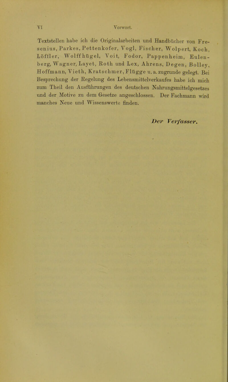 Textstellen habe ich die Originalarbeiten und Handbücher von Fre- senius, Parkes, Pettenkofer, Yogi, Fischer, Wolpert, Koch. Löftier, Wolffhügel, Voit, Fodor, Pappenheim, Eulen- berg, Wagner, Layet, Roth und Lex, Ahrens, Degen, Bolley, Hoffmann, Vieth, Kratschmer, Flügge u.a. zugrunde gelegt. Bei Besprechung der Regelung des Lebensmittelverkaufes habe ich mich zum Theil den Ausführungen des deutschen Nahrungsmittelgesetzes und der Motive zu dem Gesetze angeschlossen. Der Fachmann wird manches Neue und Wissenswerte finden. Der Verfasser.