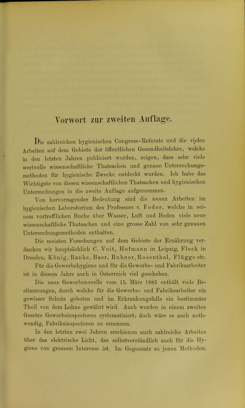 Die zahlreichen hygienischen Congress-Referate und die vielen Arbeiten auf dem Gebiete der öffentlichen Gesundheitslehre, welche in den letzten Jahren publiciert wurden, zeigen, dass sehr viele wertvolle wissenschaftliche Thatsachen und genaue Untersuchungs- methoden für hygienische Zwecke entdeckt wurden. Ich habe das Wichtigste von diesen wissenschaftlichen Thatsachen und hygienischen Untersuchungen in die zweite Auflage aufgenommen. Von hervorragender Bedeutung sind die neuen Arbeiten im hygienischen Laboratorium des Professors v. Fodor, welche in sei- nem vortrefflichen Buche über Wasser, Luft und Boden viele neue wissenschaftliche Thatsachen und eine grosse Zahl von sehr genauen Untersuchungsmethoden enthalten. Die meisten Forschungen auf dem Gebiete der Ernährung ver- danken wir hauptsächlich C. Voit, Hofmann in Leipzig, Fleck in Dresden, König, Ranke, Baer, Rubner, Rosenthal, Flügge etc. Für die Gewerbehygiene und für die Gewerbe- und Fabriksarbeiter ist in diesem Jahre auch in Österreich viel geschehen. Die neue Gewerbenovelle vom 15. März 1883 enthält viele Be- stimmungen, durch welche für die Gewerbe- und Fabriksarbeiter ein gewisser Schutz geboten und im Erkrankungsfalle ein bestimmter Theil von dem Lohne gewährt wird. Auch wurden in einem zweiten Gesetze Gewerbeinspectoren systematisiert; doch wäre es auch noth- wendig, Fabriksinspectoren zu ernennen. In den letzten zwei Jahren erschienen auch zahlreiche Arbeiten über das elektrische Licht, das selbstverständlich auch für die Hy- giene von grossem Interesse ist. Im Gegensatz zu jenen Methoden,