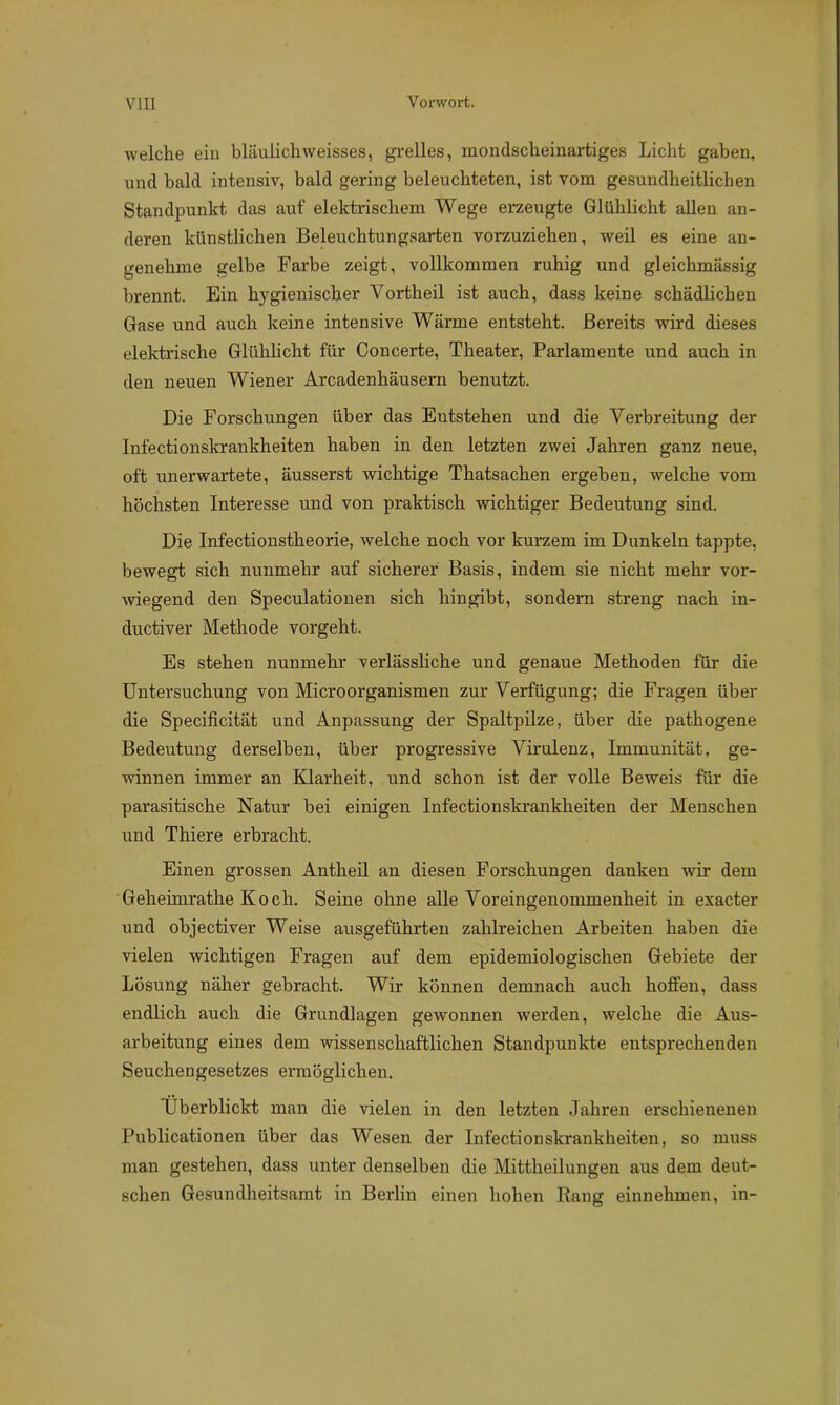welche ein bläulichweisses, grelles, mondsclieinartiges Licht gaben, und bald intensiv, bald gering beleuchteten, ist vom gesundheitlichen Standpunkt das auf elektrischem Wege erzeugte Glühlicht allen an- deren künstlichen Beleuchtungsarten vorzuziehen, weil es eine an- genehme gelbe Farbe zeigt, vollkommen ruhig und gleichmässig brennt. Ein hygienischer Vortheil ist auch, dass keine schädlichen Gase und auch keine intensive Wärme entsteht. Bereits wird dieses elektrische Glühlicht für Concerte, Theater, Parlamente und auch in den neuen Wiener Arcadenhäusern benutzt. Die Forschungen über das Entstehen und die Verbreitung der Infectionskrankheiten haben in den letzten zwei Jahren ganz neue, oft unerwartete, äusserst wichtige Thatsachen ergeben, welche vom höchsten Interesse und von praktisch wichtiger Bedeutung sind. Die Infectionstheorie, welche noch vor kurzem im Dunkeln tappte, bewegt sich nunmehr auf sicherer Basis, indem sie nicht mehr vor- wiegend den Speculationen sich hingibt, sondern streng nach in- ductiver Methode vorgeht. Es stehen nunmehr verlässliche und genaue Methoden für die Untersuchung von Microorganismen zur Verfügung; die Fragen über die Specificität und Anpassung der Spaltpilze, über die pathogene Bedeutung derselben, über progressive Virulenz, Immunität, ge- winnen immer an Klarheit, und schon ist der volle Beweis für die parasitische Natur bei einigen Infectionskrankheiten der Menschen und Thiere erbracht. Einen grossen Antheil an diesen Forschungen danken wir dem Geheimrathe Koch. Seine ohne alle Voreingenommenheit in exacter und objectiver Weise ausgeführten zahlreichen Arbeiten haben die vielen wichtigen Fragen auf dem epidemiologischen Gebiete der Lösung näher gebracht. Wir können demnach auch hoffen, dass endlich auch die Grundlagen gewonnen werden, welche die Aus- arbeitung eines dem wissenschaftlichen Standpunkte entsprechenden Seuchengesetzes ermöglichen. Überblickt man die vielen in den letzten Jahren erschienenen Publicationen über das Wesen der Infectionskrankheiten, so muss man gestehen, dass unter denselben die Mittheilungen aus dem deut- schen Gesundheitsamt in Berlin einen hohen Rang einnehmen, in-