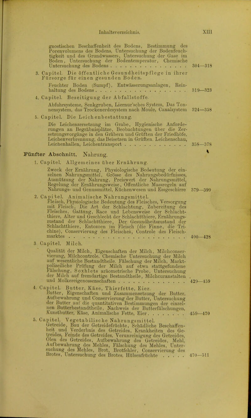 gnostischen Beschaffenheit des Bodens, Bestimmung des Porenvolumens des Bodens, Untersuchung der Bodenfeuch- tigkeit und des Grundwassers, Untersuchung der Gase im Boden, Untersuchung der Bodentemperatur, Chemische Untersuchung des Bodens 304—318 3. Capitel. Die öffentliche Gesundheitspflege in ihrer Fürsorge für einen gesunden Boden. Feuchter Boden (.Sumpf), Entwässerungsanlagen, Rein- haltung des Bodens 319—323 4. Capitel. Beseitigung der Abfallstoffe. Abfuhrsysteme, Senkgruben, Liernur’sches System, Das Ton- nensystem, das Trockenerdesystem nach Moule, Canalsystem 324—358 5. Capitel. Die Leichenbestattung. Die Leichenzersetzung im Grabe, Hygienische Anforde- rungen an Begräbnisplätze, Beobachtungen über die Zer- setzungsvorgänge in den Gräbern und Grüften der Friedhöfe, Leichenverbrennung, das Beisetzen in Grüften Leichenschau, Leichenhallen, Leichentransport Fünfter Abschnitt. Nahrung. 1. Capitel. Allgemeines über Ernährung. 358—378 Zweck der Ernährung, Physiologische Bedeutung der ein- zelnen Nahrungsmittel, Grösse des Nahrungsbedürfnisses, Ausnützung der Nahrung, Preiswert der Nahrungsmittel, Regelung der Ernährungsweise, Öffentliche Massregeln auf Nahrungs- und Genussmittel, Küchenwesen und Essgeschirre 379—-399 2. Capitel. Animalische Nahrungsmittel. Fleisch, Physiologische Bedeutung des Fleisches, Versorgung mit Fleisch, Die Art der Schlachtung, Zubereitung des Fleisches, Gattung, Race und Lebensweise der Schlacht- thiere, Alter und Geschlecht der Schlachtthiere, Ernährungs- zustand der Schlachtthiere, Der Gesundheitszustand der Schlachtthiere, Entozoen im Fleisch (die Finne, die Tri- chine), Conservierung des Fleisches, Controle des Fleisch- marktes 400—428 3 Capitel. Milch. Qualität der Milch, Eigenschaften der Milch, Milchconser- vierung, Milchcontrole. Chemische Untersuchung der Milch auf wesentliche Bestandtheile. Fälschung der Milch, Markt- polizeiliche Prüfung der Milch auf etwa stattgefundene Fälschung, Soxhlets aräometrische Probe, Untersuchung der Milch auf fremdartige Bestandtheile, Milchcuranstalten . und Molkereigenossenschaften 429—459 4. Capitel. Butter, Käse, Thierfette, Eier. Butter, Eigenschaften und Zusammensetzung der Butter, Aufbewahrung und Conservierung der Butter, Untersuchung der Butter aut' die quantitativen Bestimmungen der einzel- nen Butterbestandtheile, Nachweis der Butterfälschungen, Kunstbutter, Käse, Animalische Fette, Eier . 459—470 5. Capitel. Vegetabilische Nahrungsmittel. Getreide, Bau der Getreidefrüchte, Schädliche Beschaffen- heit und Verderbnis des Getreides, Krankheiten des Ge- treides, Feinde des Getreides, Verunreinigung des Getreides, Oien des Getreides, Aufbewahrung des Getreides, Mehl, Aufbewahrung des Mehles, Fälschung des Mehles, Unter- suchung des Mehles, Brot, Brotfehler, Conservierung des Brotes, Untersuchung des Brotes, Hülsenfrüchte 470—511