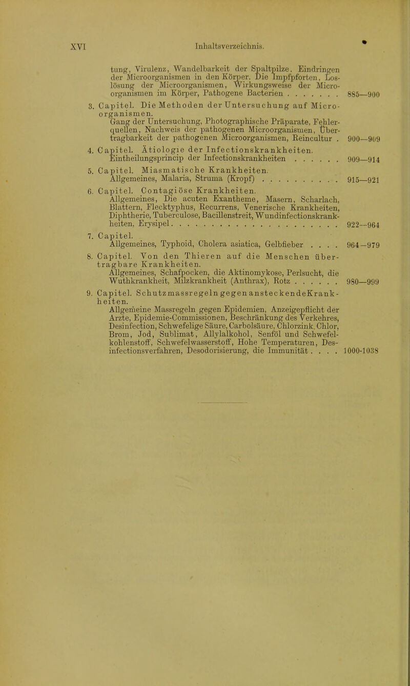 tung, Virulenz, Wandelbarkeit der Spaltpilze. Eindringen der Microorganismen in den Körner. Die Impfpforten, Los- lösung der Microorganismen, Wirkungsweise der Micro- organismen im Körper, Pathogene Bacterien 3. Capitel. Die Methoden der Untersuchung auf Micro- organismen. Gang der Untersuchung, Photographische Präparate, Fehler- quellen, Nachweis der pathogenen Microorganismen, Über- tragbarkeit der pathogenen Microorganismen, Reincultur . 4. Capitel. Ätiologie der Infectionskrankheiten. Eintheilungsprincip der Infectionskrankheiten 5. Capitel. Miasmatische Krankheiten. Allgemeines, Malaria, Struma (Kropf) 6. Capitel. Contagiöse Krankheiten. Allgemeines, Die acuten Exantheme, Masern, Scharlach, Blattern, Flecktyphus, Recurrens, Venerische Krankheiten, Diphtherie, Tuberculose, Bacillenstreit, Wundinfectionskrank- heiten, Erysipel 7. Capitel. Allgemeines, Typhoid, Cholera asiatica, Gelbfieber .... 8. Capitel. Von den Thieren auf die Menschen über- tragbare Krankheiten. Allgemeines, Schafpocken, die Aktinomykose, Perlsucht, die Wuthkrankheit, Milzkrankheit (Anthrax), Rotz 9. Capitel. Schutzmassregeln gegen ansteckendeKrank- h eiten. Allgemeine Massregeln gegen Epidemien, Anzeigepflicht der Arzte, Epidemie-Commissionen, Beschränkung des Verkehres, Desinfection, Schwefelige Säure, Carbolsäure, Chlorzink. Chlor, Brom, Jod, Sublimat, Allylalkohol, Senföl und Schwefel- kohlenstoff, Schwefelwasserstoff, Hohe Temperaturen, Des- infectionsverfahren, Desodorisierung, die Immunität.... 885—900 900—909 909—914 915—921 922—964 964-979 980—999 1000-1038