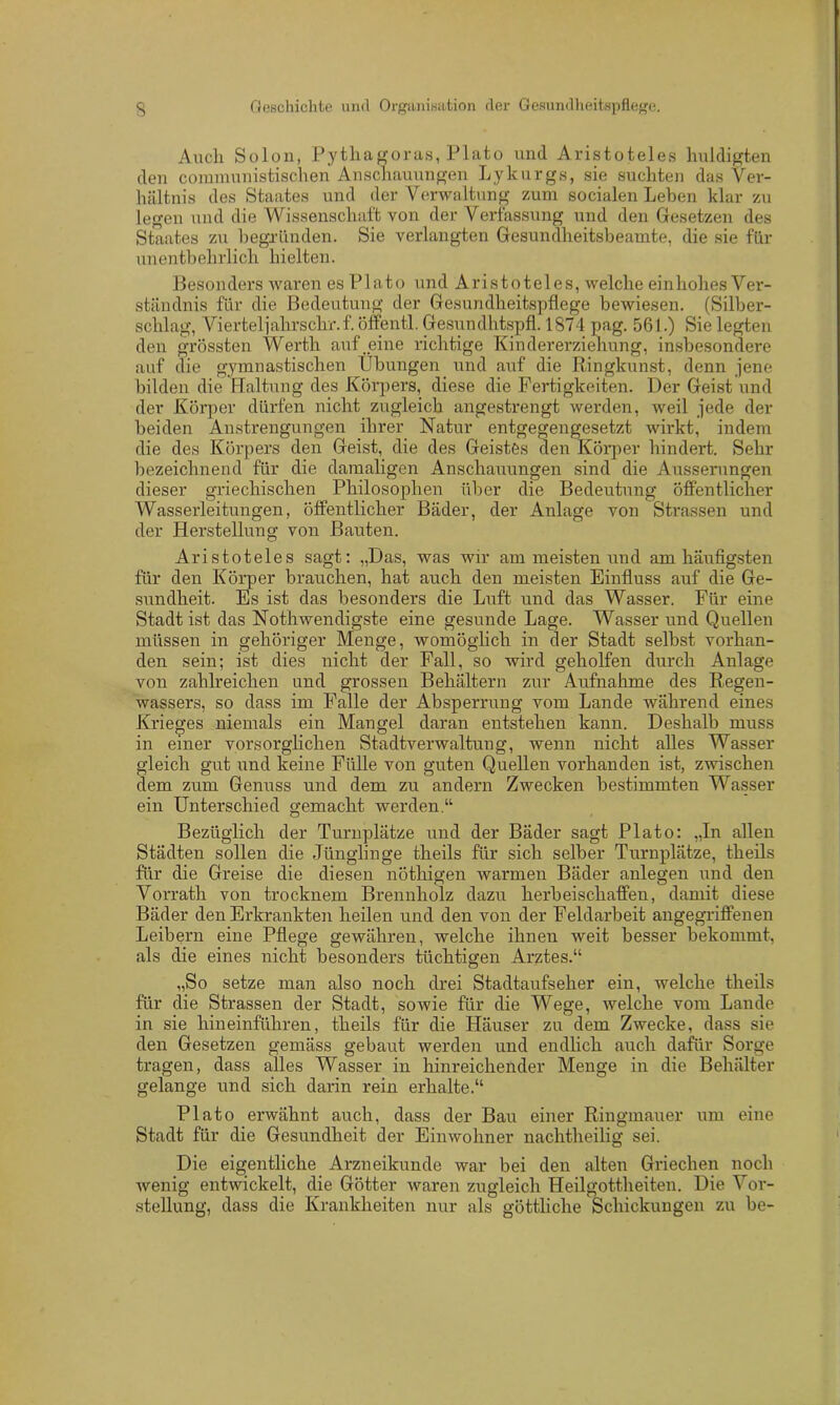 Auch Solon, Pythagoras, Plato und Aristoteles huldigten den coramunistischen Anschauungen Lykurgs, sie suchten das Ver- hältnis des Staates und der Verwaltung zum socialen Lehen klar zu legen und die Wissenschaft von der Verfassung und den Gesetzen des Staates zu begründen. Sie verlangten Gesundheitsbeamte, die sie für unentbehrlich hielten. Besonders waren es Plato und Aristoteles, welche einhohes Ver- ständnis für die Bedeutung der Gesundheitspflege bewiesen. (Silber- schlag, Vierteljahrschr.f. öffentl. Gesundhtspfl. 1874 pag. 561.) Sie legten den grössten Werth auf.eine richtige Kindererziehung, insbesondere auf die gymnastischen Übungen und auf die Ringkunst, denn jene bilden die Haltung des Körpers, diese die Fertigkeiten. Der Geist und der Körper dürfen nicht zugleich angestrengt werden, weil jede der beiden Anstrengungen ihrer Natur entgegengesetzt wirkt, indem die des Körpers den Geist, die des Geistes den Körper hindert. Sehr bezeichnend für die damaligen Anschauungen sind die Äusserungen dieser griechischen Philosophen über die Bedeutung öffentlicher Wasserleitungen, öffentlicher Bäder, der Anlage von Strassen und der Herstellung von Bauten. Aristoteles sagt: „Das, was wir am meisten und am häufigsten für den Körper brauchen, hat auch den meisten Einfluss auf die Ge- sundheit. Es ist das besonders die Luft und das Wasser. Für eine Stadt ist das Nothwendigste eine gesunde Lage. Wasser und Quellen müssen in gehöriger Menge, womöglich in der Stadt selbst vorhan- den sein; ist dies nicht der Fall, so wird geholfen durch Anlage von zahlreichen und grossen Behältern zur Aufnahme des Regen- wassers, so dass im Falle der Absperrung vom Lande während eines Krieges niemals ein Mangel daran entstehen kann. Deshalb muss in einer vorsorglichen Stadtverwaltung, wenn nicht alles Wasser gleich gut und keine Fülle von guten Quellen vorhanden ist, zwischen dem zum Genuss und dem zu andern Zwecken bestimmten Wasser ein Unterschied gemacht werden.“ Bezüglich der Turnplätze und der Bäder sagt Plato: „In allen Städten sollen die Jünglinge theils für sich selber Turnplätze, theils für die Greise die diesen nöthigen warmen Bäder anlegen und den Vorrath von trocknem Brennholz dazu herbeischaffen, damit diese Bäder den Erkrankten heilen und den von der Feldarbeit angegriffenen Leibern eine Pflege gewähren, welche ihnen weit besser bekommt, als die eines nicht besonders tüchtigen Arztes.“ „So setze man also noch drei Stadtaufseher ein, welche theils für die Strassen der Stadt, sowie für die Wege, welche vom Lande in sie hineinführen, theils für die Häuser zu dem Zwecke, dass sie den Gesetzen gemäss gebaut werden und endlich auch dafür Sorge tragen, dass alles Wasser in hinreichender Menge in die Behälter gelange und sich darin rein erhalte.“ Plato erwähnt auch, dass der Bau einer Ringmauer um eine Stadt für die Gesundheit der Einwohner nachtheilig sei. Die eigentliche Arzneikunde war bei den alten Griechen noch wenig entwickelt, die Götter waren zugleich Heilgottheiten. Die Vor- stellung, dass die Krankheiten nur als göttliche Schickungen zu be-