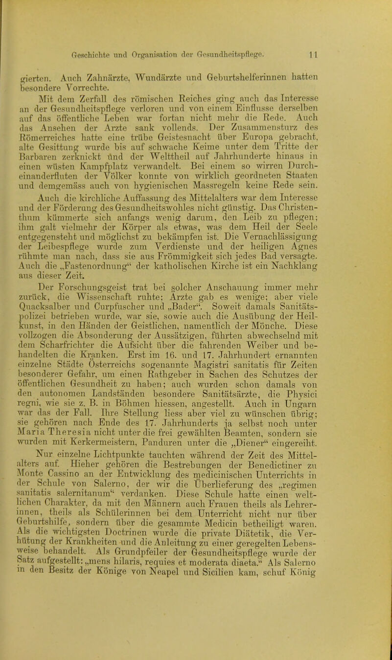 gierten. Auch Zahnärzte, Wundärzte und Geburtshelferinnen hatten besondere Vorrechte. Mit dem Zerfall des römischen Reiches ging auch das Interesse an der Gesundheitspflege verloren und von einem Einflüsse derselben auf das öffentliche Leben war fortan nicht mehr die Rede. Auch das Ansehen der Arzte sank vollends. Der Zusammensturz des Römerreiches hatte eine trübe Geistesnacht über Europa gebracht, alte Gesittung wurde bis auf schwache Keime unter dem Tritte der Barbaren zerknickt find der Welttheil auf Jahrhunderte hinaus in einen wüsten Kampfplatz verwandelt. Bei einem so wirren Durch- einanderfluten der Völker konnte von wirklich geordneten Staaten und demgemäss auch von hygienischen Massregeln keine Rede sein. Auch die kirchliche Auffassung des Mittelalters war dem Interesse und der Förderung des Gesundheitswohles nicht günstig. Das Christen- thum kümmerte sich anfangs wenig darum, den Leib zu pflegen; ihm galt vielmehr der Körper als etwas, was dem Heil der Seele entgegensteht und möglichst zu bekämpfen ist. Die Vernachlässigung der Leibespflege wurde zum Verdienste und der heiligen Agnes rühmte man nach, dass sie aus Frömmigkeit sich jedes Bad versagte. Auch die „Fastenordnung“ der katholischen Kirche ist ein Nachklang aus dieser Zeit. Der Forschungsgeist trat bei solcher Anschauung immer mehr zurück, die Wissenschaft ruhte; Arzte gab es wenige; aber viele Quacksalber und Curpfuscher und „Bader“. Soweit damals Sanitäts- polizei betrieben wurde, war sie, sowie auch die Ausübung der Heil- kunst, in den Händen der Geistlichen, namentlich der Mönche. Diese vollzogen die Absonderung der Aussätzigen, führten abwechselnd mit dem Scharfrichter die Aufsicht über die fahrenden Weiber und be- handelten die Kranken. Erst im 16. und 17. Jahrhundert ernannten einzelne Städte Österreichs sogenannte Magistri sanitatis für Zeiten besonderer Gefahr, um einen Rathgeber in Sachen des Schutzes der öffentlichen Gesundheit zu haben; auch wurden schon damals von den autonomen Landständen besondere Sanitätsärzte, die Physici regni, wie sie z. B. in Böhmen hiessen, angestellt. Auch in Ungarn war das der Fall. Ihre Stellung liess aber viel zu wünschen übrig; sie gehören nach Ende des 17. Jahrhunderts ja selbst noch unter Maria Theresia nicht unter die frei gewählten Beamten, sondern sie wurden mit Kerkermeistern, Panduren unter die ;,Diener“ eingereiht. Nur einzelne Lichtpunkte tauchten während der Zeit des Mittel- alters auf. Hieher gehören die BesUebungen der Benedictiner zu Monte Cassino an der Entwicklung des medicinischen Unterrichts in der Schule von Salerno, der wir die Überlieferung des „regimen sanitatis salernitanum“ verdanken. Diese Schule hatte einen welt- lichen Charakter, da mit den Männern auch Frauen theils als Lehrer- innen, theils als Schülerinnen bei dem Unterricht nicht nur über Geburtshilfe, sondern über die gesammte Medicin betheiligt waren. Als die wichtigsten Doctrinen wurde die private Diätetik, die Ver- hütung der Krankheiten und die Anleitung zu einer geregelten Lebens- weise behandelt. Als Grundpfeiler der Gesundheitspflege wurde der Satz aufgestellt: „mens hilaris, requies et moderata diaeta.“ Als Salerno in den Besitz der Könige von Neapel und Sicilien kam, schuf König