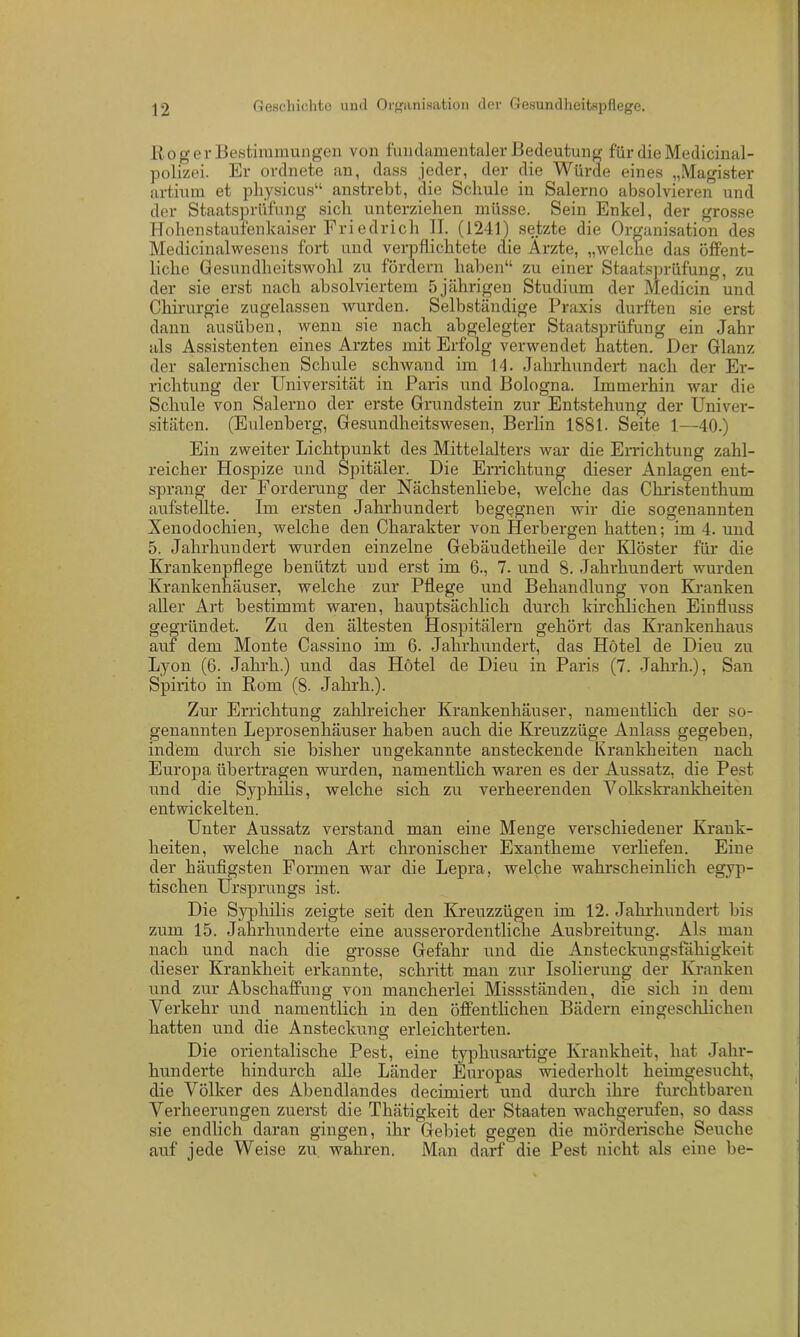 Roger Bestimmungen von fundamentaler Bedeutung für die Medicinal- polizei. Er ordnete an, dass jeder, der clie Würde eines „Magister artium et physicus“ anstrebt, die Schule in Salerno absolvieren und der Staatsprüfung sich unterziehen müsse. Sein Enkel, der grosse Hohenstaufenkaiser Friedrich II. (1241) setzte die Organisation des Medicinalwesens fort und verpflichtete die Ärzte, „welche das öffent- liche Gesundheitswohl zu fördern haben“ zu einer Staatsprüfung, zu der sie erst nach absolviertem 5 jährigen Studium der Medicin und Chirurgie zugelassen Avurden. Selbständige Praxis durften sie erst dann ausüben, wenn sie nach abgelegter Staatsprüfung ein Jahr als Assistenten eines Arztes mit Erfolg verwendet hatten. Der Glanz der salernischen Schule schwand im Id. Jahrhundert nach der Er- richtung der Universität in Paris und Bologna. Immerhin war die Schule von Salerno der erste Grundstein zur Entstehung der Univer- sitäten. (Eulenberg, Gesundheitswesen, Berlin 1881. Seite 1—40.) Ein zweiter Lichtpunkt des Mittelalters war die Errichtung zahl- reicher Hospize und Spitäler. Die Errichtung dieser Anlagen ent- sprang der Forderung der Nächstenliebe, Avelche das Christenthum aufstellte. Im ersten Jahrhundert begegnen wir die sogenannten Xenodochien, Avelche den Charakter von Herbergen hatten; im 4. und 5. Jahrhundert wurden einzelne Gebäudetheile der Klöster für die Krankenpflege benützt und erst im 6., 7. und 8. Jahrhundert wurden Krankenhäuser, welche zur Pflege und Behandlung von Kranken aller Art bestimmt waren, hauptsächlich durch kirchlichen Einfluss gegründet. Zu den ältesten Hospitälern gehört das Krankenhaus auf dem Monte Cassino im 6. Jahrhundert, das Hotel de Dieu zu Lyon (6. Jahrh.) und das Hotel de Dieu in Paris (7. Jahrh.), San Spirito in Rom (8. Jahrh.). Zur Errichtung zahlreicher Krankenhäuser, namentlich der so- genannten Leprosenhäuser haben auch die Kreuzzüge Anlass gegeben, indem durch sie bisher ungekannte ansteckende Krankheiten nach Europa übertragen wurden, namentlich waren es der Aussatz, die Pest und die Syphilis, welche sich zu verheerenden Volkskrankheiten entwickelten. Unter Aussatz verstand man eine Menge verschiedener Krank- heiten, welche nach Art chronischer Exantheme verliefen. Eine der häufigsten Formen war die Lepra, welche wahrscheinlich ägyp- tischen Ursprungs ist. Die Syphilis zeigte seit den Kreuzzügen im 12. Jahrhundert bis zum 15. Jahrhunderte eine ausserordentliche Ausbreitung. Als man nach und nach die grosse Gefahr und die Ansteckungsfähigkeit dieser Krankheit erkannte, schritt man zur Isolierung der Kranken und zur Abschaffung von mancherlei Missständen, die sich in dem Verkehr und namentlich in den öffentlichen Bädern ein geschlichen hatten und die Ansteckung erleichterten. Die orientalische Pest, eine typhusartige Krankheit, hat Jahr- hunderte hindurch alle Länder Europas wiederholt heimgesucht, die Völker des Abendlandes decimiert und durch ihre furchtbaren Verheerungen zuerst die Thätigkeit der Staaten wachgerufen, so dass sie endlich daran gingen, ihr Gebiet gegen die mörderische Seuche auf jede Weise zu wahren. Man darf die Pest nicht als eine be-