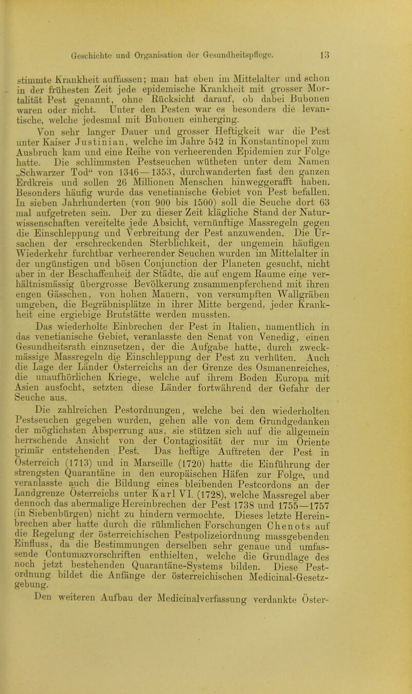 stimmte Krankheit auffassen; man hat eben im Mittelalter und schon in der frühesten Zeit jede epidemische Krankheit mit grosser Mor- talität Pest genannt, ohne Rücksicht darauf, ob dabei Bubonen waren oder nicht. Unter den Pesten war es besonders die levan- tische, welche jedesmal mit Bubonen einherging. Von sehr langer Dauer und grosser Heftigkeit war die Pest unter Kaiser Justinian, welche im Jahre 542 in Konstantinopel zum Ausbruch kam und eine Reihe von verheerenden Epidemien zur Folge hatte. Die schlimmsten Pestseuchen wütheten unter dem Namen „Schwarzer Tod“ von 1346 —1353, durchwanderten fast den ganzen Erdkreis und sollen 26 Millionen Menschen hinweggerafft haben. Besonders häufig wurde das venetianische Gebiet von Pest befallen. In sieben Jahrhunderten (von 900 bis 1500) soll die Seuche dort 63 mal aufgetreten sein. Der zu dieser Zeit klägliche Stand der Natur- wissenschaften vereitelte jede Absicht, vernünftige Massregeln gegen die Einschleppung und Verbreitung der Pest anzuwenden. Die Ur- sachen der erschreckenden Sterblichkeit, der ungemein häufigen Wiederkehr furchtbar verheerender Seuchen wurden im Mittelalter in der ungünstigen und bösen Conjunction der Planeten gesucht, nicht aber in der Beschaffenheit der Städte, die auf engem Raume eine ver- hältnismässig übergrosse Bevölkerung zusammenpferchend mit ihren engen Gässchen, von hohen Mauern, von versumpften Wallgräben umgeben, die Begräbnisplätze in ihrer Mitte bergend, jeder Krank- heit eine ergiebige Brutstätte werden mussten. Das wiederholte Einbrechen der Pest in Italien, namentlich in das venetianische Gebiet, veranlasste den Senat von Venedig, einen Gesundheitsrath einzusetzen, der die Aufgabe hatte, durch zweck- mässige Massregeln die Einschleppung der Pest zu verhüten. Auch die Lage der Länder Österreichs an der Grenze des Osmanenreiches, die unaufhörlichen Kriege, welche auf ihrem Boden Europa mit Asien ausfocht, setzten diese Länder fortwährend der Gefahr der Seuche aus. Die zahlreichen Pestordnungen, welche bei den wiederholten Pestseuchen gegeben wurden, gehen alle von dem Grundgedanken der möglichsten Absperrung aus, sie stützen sich auf die allgemein herrschende Ansicht von der Contagiosität der nur im Oriente primär entstehenden . Pest. Das heftige Auftreten der Pest in Österreich (1713) und in Marseille (1720) hatte die Einführung der strengsten Quarantäne in den europäischen Häfen zur Folge, und veranlasste auch die Bildung eines bleibenden Pestcordons an der Landgrenze Österreichs unter Karl VI. (1728), welche Massregel aber dennoch das abermalige Hereinbrechen der Pest 1738 und 1755—1757 (in Siebenbürgen) nicht zu hindern vermochte. Dieses letzte Herein- brechen aber hatte durch die rühmlichen Forschungen Chenots auf die Regelung der österreichischen Pestpolizeiordnung massgebenden Einfluss, da die Bestimmungen derselben sehr genaue und umfas- sende Contumazvorschriften enthielten, welche die Grundlage des noch jetzt bestehenden Quarantäne-Systems bilden. Diese° Pest- ordnung bildet die Anfänge der österreichischen Medicinal-Gesetz- gebung. Den weiteren Aulbau der Medicinaiverfassung verdankte Oster-