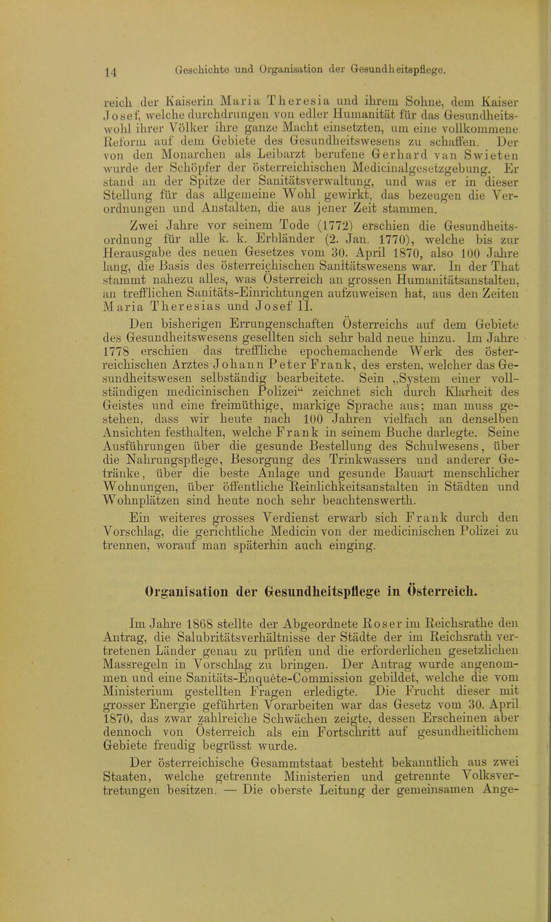 reich (1er Kaiserin Maria Theresia und ihrem Sohne, dem Kaiser Josef, welche durchdrungen von edler Humanität für das Gesundheits- wohl ihrer Völker ihre ganze Macht einsetzten, um eine vollkommene Reform auf dem Gebiete des Gesundheitswesens zu schaffen. Der von den Monarchen als Leibarzt berufene Gerhard van Swieten wurde der Schöpfer der österreichischen Medicinalgesetzgebung. Er stand an der Spitze der SanitätsVerwaltung, und was er in dieser Stellung für das allgemeine Wohl gewirkt, das bezeugen die Ver- ordnungen und Anstalten, die aus jener Zeit stammen. Zwei Jahre vor seinem Tode (1772) eischien die Gesundheits- ordnung für alle k. k. Erbländer (2. Jan. 1770), welche bis zur Herausgabe des neuen Gesetzes vom 30. April 1870, also 100 Jahre lang, die Basis des österreichischen Sanitätswesens war. In der That stammt nahezu alles, was Österreich an grossen Humanitätsanstalten, an trefflichen Sanitäts-Einrichtungen aufzuweisen hat, aus den Zeiten Maria Theresias und Josef II. Den bisherigen Errungenschaften Österreichs auf dem Gebiete des Gesundheitswesens gesellten sich sehr bald neue hinzu. Im Jahre 1778 erschien das treffliche epochemachende Werk des öster- reichischen Arztes Johann Peter Frank, des ersten, welcher das Ge- sundheitswesen selbständig bearbeitete. Sein „System einer voll- ständigen medicinischen Polizei“ zeichnet sich durch Klarheit des Geistes und eine freimüthige, markige Sprache aus; man muss ge- stehen, dass wir heute nach 100 Jahren vielfach an denselben Ansichten festhalten, welche Frank in seinem Buche darlegte. Seine Ausführungen über die gesunde Bestellung des Schulwesens, über die Nahrungspflege, Besorgung des Trinkwassers und anderer Ge- tränke, über die beste Anlage und gesunde Bauart menschlicher Wohnungen, über öffentliche Reinlichkeitsanstalten in Städten und Wohnplätzen sind heute noch sehr beachtenswert!!. Ein weiteres grosses Verdienst erwarb sich Frank durch den Vorschlag, die gerichtliche Medicin von der medicinischen Polizei zu trennen, worauf man späterhin auch einging. Organisation der Gesundheitspflege in Österreich. Im Jahre 1868 stellte der Abgeordnete Roser im Reichsrathe den Antrag, die Salubritätsverhältnisse der Städte der im Reichsrath ver- tretenen Länder genau zu prüfen und die erforderlichen gesetzlichen Massregeln in Vorschlag zu bringen. Der Antrag wurde angenom- men und eine Sanitäts-Enquete-Commission gebildet, welche die vom Ministerium gestellten Fragen erledigte. Die Frucht dieser mit grosser Energie geführten Vorarbeiten war das Gesetz vom 30. April 1870, das zwar zahlreiche Schwächen zeigte, dessen Erscheinen aber dennoch von Österreich als ein Fortschritt auf gesundheitlichem Gebiete freudig begrüsst wurde. Der österreichische Gesammtstaat besteht bekanntlich aus zwei Staaten, welche getrennte Ministerien und getrennte Volksver- tretungen besitzen. — Die oberste Leitung der gemeinsamen Auge-