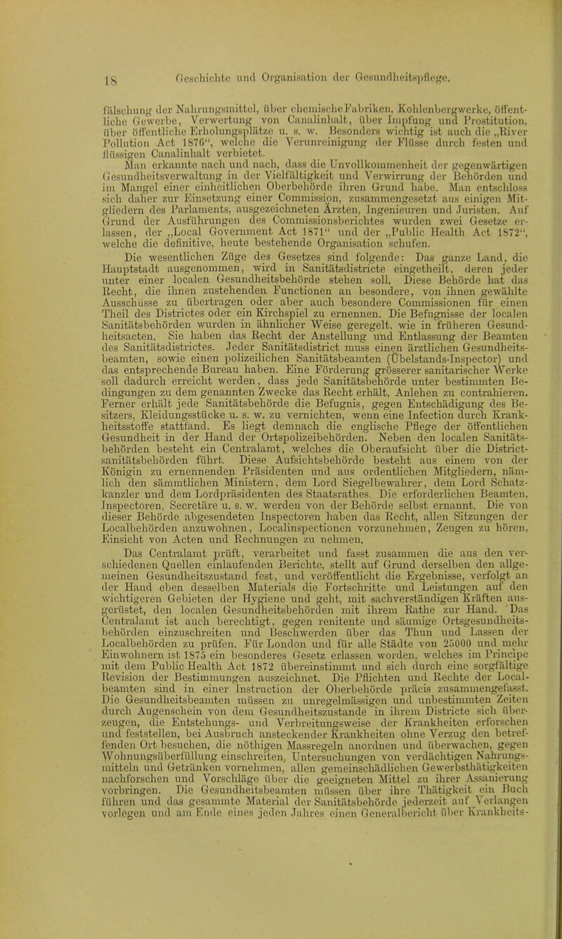 l’älsehung der Nahrungsmittel, über chemische Fabriken, Kohlenbergwerke, öffent- liche Gewerbe, Verwertung von Canalinhalt, über Impfung und Prostitution, über öffentliche Erholungsplätze u. s. w. Besonders wichtig ist auch die „River Pollution Act 187G“, welche die Verunreinigung der Pliisse durch festen und flüssigen Canalinhalt verbietet. Man erkannte nach und nach, dass die Unvollkommenheit der gegenwärtigen Gesundheitsvcrwaltung in der Vielfältigkeit und Verwirrung der Behörden und im Mangel einer einheitlichen Oberbehörde ihren Grund habe. Man entschloss sich daher zur Einsetzung einer Commission, zusammengesetzt aus einigen Mit- gliedern des Parlaments, ausgezeichneten Ärzten, Ingenieuren und Juristen. Auf Grund der Ausführungen des Commissionsberichtes wurden zwei Gesetze er- lassen, der „Local Government Act 1871“ und der „Public Health Act 1872“, welche die definitive, heute bestehende Organisation schufen. Die wesentlichen Züge des Gesetzes sind folgende: Das ganze Land, die Hauptstadt ausgenommen, wird in Sanitätsdistricte eingetheilt, deren jeder unter einer localen Gesundheitsbehörde stehen soll. Diese Behörde hat das Recht, die ihnen zustehenden Functionen an besondere, von ihnen gewählte Ausschüsse zu übertragen oder aber auch besondere Commissionen fiir einen Theil des Districtes oder ein Kirchspiel zu ernennen. Die Befugnisse der localen Sanitätsbehörden wurden in ähnlicher Weise geregelt, wie in früheren Gesund- heitsacten. Sie haben das Recht der Anstellung und Entlassung der Beamten des Sanitätsdistrictes. Jeder Sanitätsdistrict muss einen ärztlichen Gesundheits- beamten, sowie einen polizeilichen Sanitätsbeamten (Übelstands-Inspector) und das entsprechende Bureau haben. Eine Förderung grösserer sanitarischer Werke soll dadurch erreicht werden, dass jede Sanitätsbehörde unter bestimmten Be- dingungen zu dem genannten Zwecke das Recht erhält, Anlehen zu contrahieren. Ferner erhält jede Sanitätsbehörde die Befugnis, gegen Entschädigung des Be- sitzers, Kleidungsstücke u. s. w. zu vernichten, wenn eine Infection durch Krank- heitsstoffe stattfand. Es liegt demnach die englische Pflege der öffentlichen Gesundheit in der Hand der Ortspolizeibehörden. Neben den localen Sanitäts- behörden besteht ein Centralamt, welches die Oberaufsicht über die District- sanitätsbehörden führt. Diese Aufsichtsbehörde besteht aus einem von der Königin zu ernennenden Präsidenten und aus ordentlichen Mitgliedern, näm- lich den sämiutlichen Ministern, dem Lord Siegelbewahrer, dem Lord Schatz- kanzler und dem Lordpräsidenten des Staatsrathes. Die erforderlichen Beamten, Inspectoren, Secretäre u. s. w. werden von der Behörde selbst ernannt. Die von dieser Behörde abgesendeten Inspectoren haben das Recht, allen Sitzungen der Localbehörden anzuwohnen, Localinspectionen vorzunehmen, Zeugen zu hören, Einsicht von Acten und Rechnungen zu nehmen. Das Centralamt prüft, verarbeitet und fasst zusammen die aus den ver- schiedenen Quellen einlaufenden Berichte, stellt auf Grund derselben den allge- meinen Gesundheitszustand fest, und veröffentlicht die Ergebnisse, verfolgt an der Hand eben desselben Materials die Fortschritte und Leistungen auf den wichtigeren Gebieten der Hygiene und geht, mit sachverständigen Kräften aus- gerüstet, den localen Gesundheitsbehörden mit ihrem Rathe zur Hand. Das Centralamt ist auch berechtigt, gegen renitente und säumige Ortsgesundheits- behörden einzuschreiten und Beschwerden über das Thun und Lassen der Localbehörden zu prüfen. Für London und für alle Städte von 25000 und mehr Einwohnern ist 1875 ein besonderes Gesetz erlassen worden, welches im Principe mit dem Public Health Act 1872 übereinstimmt und sich durch eine sorgfältige Revision der Bestimmungen auszeichnet. Die Pflichten und Rechte der Local- beamten sind in einer Instruction der Oberbehörde präcis zusammengefasst. Die Gesundheitsbeamten müssen zu unregelmässigen und unbestimmten Zeiten durch Augenschein von dem Gesundheitszustände in ihrem Districte sich über- zeugen, die Entstekungs- und Verbreitungsweise der Krankheiten erforschen und feststellen, bei Ausbruch ansteckender Krankheiten ohne Verzug den betref- fenden Ort besuchen, die nöthigen Massregeln anordnen und überwachen, gegen Wohnungsüberfüllung einschreiten, Untersuchungen von verdächtigen Nahrungs- mitteln und Getränken vornehmen, allen gemeinschädlichen Gewerbsthätigkeiten nachforschen und Vorschläge über die geeigneten Mittel zu ihrer Assanierung Vorbringen. Die Gesundheitsbeamten müssen über ihre Thätigkeit ein Buch führen und das gesammte Material der Sanitätsbehörde jederzeit auf Verlangen vorlegen und am Ende eines jeden Jahres einen Generalbericht über Krankheits-