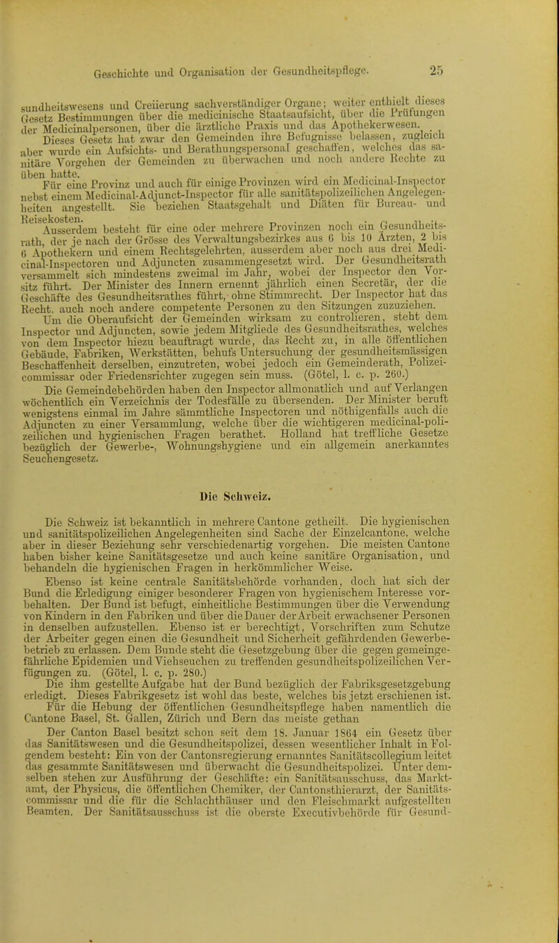sundheitswesens und Creiierung sachverständiger Organe ; weiter enthielt dieses Gesetz Bestimmungen über die medicimsche Staatsaufsicht, über die Innungen der Medicinalpersonen, über die ärztliche Praxis und das Apothekerwesen Dieses Gesetz hat zwar den Gemeinden ihre Befugnisse belassen, zugleich aber wurde ein Aufsichts- und Berathungspersonal geschaffen, welches das sa- nitäre Vorgehen der Gemeinden zu überwachen und noch andere Hechte zu uben^liatte^e Prnv.^ un<j auc^ für einige Provinzen wird ein Medicinal-Inspector nebst einem Medicinal-Adjunct-Inspector für alle sanitätspolizeiliclien Angelegen- beiten nngestellt. Sie uezichen Staatsgebalt und Diäten, iiii Buieau* und 'hi'^sseTdem besteht für eine oder mehrere Provinzen noch ein Gesundheits- rath der je nach der Grösse des Verwaltungsbezirkes aus 6 bis 10 Ärzten, 2 bis Ü Apothekern und einem Rechtsgelehrten, ausserdem aber noch aus drei Medi- cinal-Inspectoren und Adjuncten zusammengesetzt wird. Der Gesundheitsrath versammelt sich mindestens zweimal im Jahr, wobei der Inspector den Vor- sitz führt. Der Minister des Innern ernennt jährlich einen Secretär, der die Geschäfte des Gesundheitsrathes führt, ohne Stimmrecht. Der Inspector hat das Recht, auch noch andere competente Personen zu den Sitzungen zuzuziehen. Um die Oberaufsicht der Gemeinden wirksam zu controlieren, steht dem Inspector und Adjuncten, sowie jedem Mitgliede des Gesundheitsrathes, welches von dem Inspector hiezu beauftragt wurde, das Recht zu, in alle öffentlichen Gebäude, Fabriken, Werkstätten, behufs Untersuchung der gesundheitsmässigen Beschaffenheit derselben, einzutreten, wobei jedoch ein Gemeinderath, Polizei- commissar oder Friedensrichter zugegen sein muss. (Götel, 1. c. p. 260.) Die Gemeindebehörden haben den Inspector allmonatlich und auf Verlangen wöchentlich ein Verzeichnis der Todesfälle zu übersenden. Der Minister beruft wenigstens einmal im Jahre sämmtliche Inspectoren und nöthigenfalls auch die Adjuncten zu einer Versammlung, welche über die wichtigeren medicinal-poli- zeilichen und hygienischen Fragen berathet. Holland hat treffliche Gesetze bezüglich der Gewerbe-, Wohnungshygiene und ein allgemein anerkanntes Seuchengesetz. Die Schweiz. Die Schweiz ist bekanntlich in mehrere Cantone getheilt. Die hygienischen und sanitätspolizeilichen Angelegenheiten sind Sache der Einzelcantone, welche aber in dieser Beziehung sehr verschiedenartig Vorgehen. Die meisten Cantone haben bisher keine Sanitätsgesetze und auch keine sanitäre Organisation, und behandeln die hygienischen Fragen in herkömmlicher Weise. Ebenso ist keine centrale Sanitätsbehörde vorhanden, doch hat sich der Bund die Erledigung einiger besonderer Fragen von hygienischem Interesse Vor- behalten. Der Bund ist befugt, einheitliche Bestimmungen über die Verwendung von Kindern in den Fabriken und über die Dauer der Arbeit erwachsener Personen in denselben aufzustellen. Ebenso ist er berechtigt, Vorschriften zum Schutze der Arbeiter gegen einen die Gesundheit und Sicherheit gefährdenden Gewerbe- betrieb zu erlassen. Dem Bunde steht die Gesetzgebung über die gegen gemeinge- fährliche Epidemien und Viehseuchen zu treffenden gesundheitspolizeilichen Ver- fügungen zu. (Götel, 1. c. p. 280.) Die ihm gestellte Aufgabe hat der Bund bezüglich der Fabriksgesetzgebung erledigt. Dieses Fabrikgesetz ist wohl das beste, welches bis jetzt erschienen ist. Für die Hebung der öffentlichen Gesundheitspflege haben namentlich die Cantone Basel, St. Gallen, Zürich und Bern das meiste gethan Der Canton Basel besitzt schon seit dem 18. Januar 1864 ein Gesetz über das Sanitätswesen und die Gesundheitspolizei, dessen wesentlicher Inhalt in Fol- gendem besteht: Ein von der Cantonsregierung ernanntes Sanitätscollegium leitet das gesammte Sanitätswesen und überwacht die Gesundheitspolizei. Unter dem- selben stehen zur Ausführung der Geschäfte: ein Sanitätsausschuss, das Markt- amt, der Physicus, die öffentlichen Chemiker, der Cantonsthierarzt, der Sanitäts- commissar und die für die Schlachthäuser und den Fleischmarkt aufgestellten Beamten. Der Sanitätsausschuss ist die oberste Executivbehörde für Gesund-