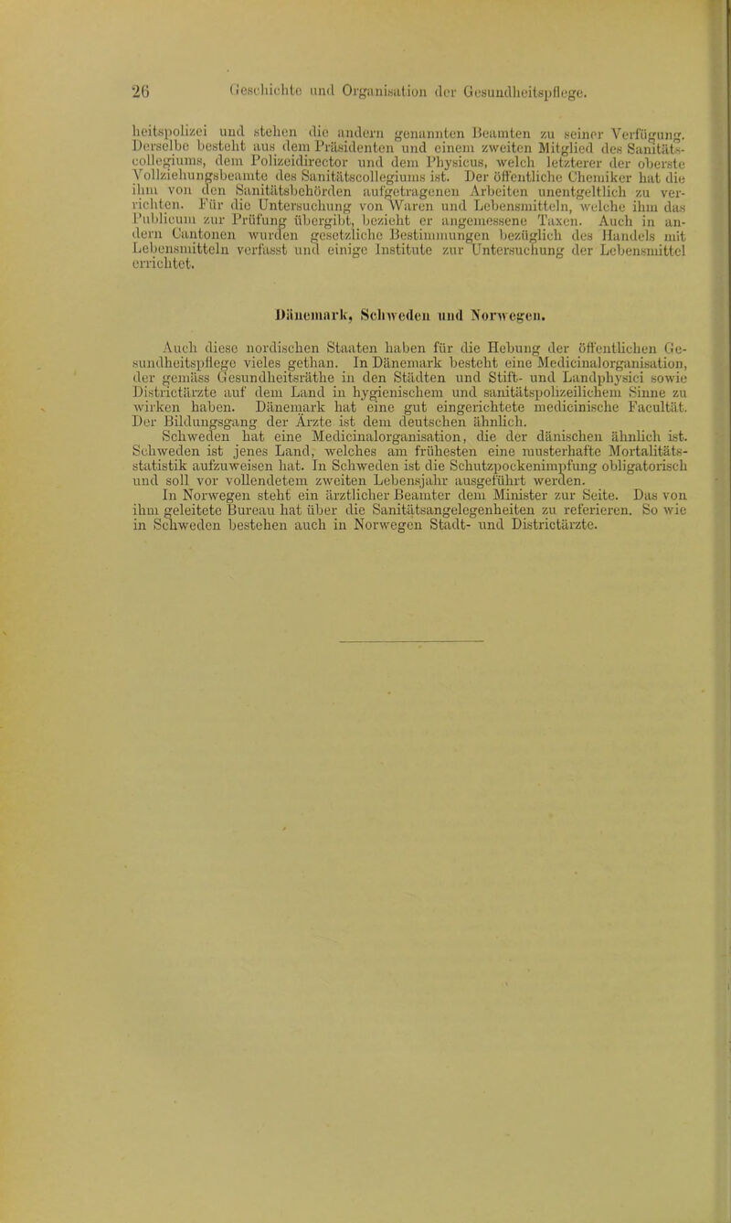 lieitspolizei und stellen die andern genannten Beamten zu seiner Verfügung. Derselbe bestellt aus dem Präsidenten und einem zweiten Mitglied des Sanitäts- eollegiums, dem Polizeidirector und dem Physicus, welch letzterer der oberste Yollziehungsbeamte des Sanitätscollegiums ist. Der öffentliche Chemiker hat die ihm von den Sanitätsbehörden aufgetragenen Arbeiten unentgeltlich zu ver- richten. Für die Untersuchung von Waren und Lebensmitteln, welche ihm das Publicum zur Prüfung übergibt, bezieht er angemessene Taxen. Auch in an- dern Cantonen wurden gesetzliche Bestimmungen bezüglich des Handels mit Lebensmitteln verfasst und einige Institute zur Untersuchung der Lebensmittel errichtet. Dänemark, Schweden und Norwegen. Auch diese nordischen Staaten haben für die Hebung der öffentlichen Ge- sundheitspflege vieles gethan. In Dänemark besteht eine Medicinalorganisation, der gemäss Gesundheitsräthe in den Städten und Stift- und Landphysici sowie Districtärzte auf dem Land in hygienischem und sanitätspolizeilichem Sinne zu wirken haben. Dänemark hat eine gut eingerichtete medicinische Facultät. Der Bildungsgang der Ärzte ist dem deutschen ähnlich. Schweden hat eine Medicinalorganisation, die der dänischen ähnlich ist. Schweden ist jenes Land, welches am frühesten eine musterhafte Mortalitäts- statistik aufzuweisen hat. In Schweden ist die Schutzpockenimpfung obligatorisch und soll vor vollendetem zweiten Lebensjahr ausgeführt werden. In Norwegen steht ein ärztlicher Beamter dem Minister zur Seite. Das von ihm geleitete Bureau hat über die Sanitätsangelegenheiten zu referieren. So wie in Schweden bestehen auch in Norwegen Stadt- und Districtärzte.