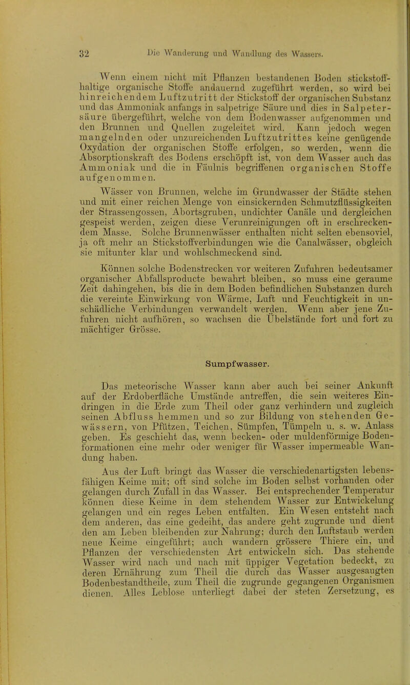 Wenn einem nicht mit Pflanzen bestandenen Puden stickstoff- haltige organische Stoffe andauernd zugeführt werden, so wird bei hinreichendem Luftzutritt der Stickstoff der organischen Substanz und das Ammoniak anfangs in salpetrige Säure und dies in Salpeter- säure übergeführt, welche von dem ßodenwasser aufgenommen und den Brunnen und Quellen zugeleitet wird. Kann jedoch wegen mangelnden oder unzureichenden Luftzutrittes keine genügende Oxydation der organischen Stoffe erfolgen, so werden, wenn die Absorptionskraft des Bodens erschöpft ist, von dem Wasser auch das Ammoniak und die in Fäulnis begriffenen organischen Stoffe aufgenommen. Wässer von Brunnen, welche im Grundwasser der Städte stehen und mit einer reichen Menge von einsickernden Schmutzflüssigkeiten der Strassengossen, Abortsgruben, undichter Canäle und dergleichen gespeist werden, zeigen diese Verunreinigungen oft in erschrecken- dem Masse. Solche Brunnenwässer enthalten nicht selten ebensoviel, ja oft mehr an Stickstoffverbindungen wie die Canalwässer, obgleich sie mitunter klar und wohlschmeckend sind. Können solche Bodenstrecken vor weiteren Zufuhren bedeutsamer organischer Abfaflsproducte bewahrt bleiben, so muss eine geraume Zeit dahingehen, bis die in dem Boden befindlichen Substanzen durch die vereinte Einwirkung von Wärme, Luft und Feuchtigkeit in un- schädliche Verbindungen verwandelt werden. Wenn aber jene Zu- fuhren nicht aufhören, so wachsen die Übelstände fort und fort zu mächtiger Grösse. Sumpfwasser. Das meteorische Wasser kann aber auch bei seiner Ankunft auf der Erdoberfläche Umstände antreffen, die sein weiteres Ein- dringen in die Erde zum Tlieil oder ganz verhindern und zugleich seinen Abfluss hemmen und so zur Bildung von stehenden Ge- wässern, von Pfützen, Teichen, Sümpfen, Tümpeln u. s. w. Anlass geben. Es geschieht das, wenn becken- oder muldenförmige Boden- formationen eine mehr oder weniger für Wasser impermeable Wan- dung haben. Aus der Luft bringt das Wasser die verschiedenartigsten lebens- fähigen Keime mit; oft sind solche im Boden selbst vorhanden oder gelangen durch Zufall in das Wasser. Bei entsprechender Temperatur können diese Keime in dem stehendem Wasser zur Entwickelung gelangen und ein reges Leben entfalten. Ein Wesen entsteht nach dem anderen, das eine gedeiht, das andere geht zugrunde und dient den am Leben bleibenden zur Nahrung; durch den Luftstaub werden neue Keime eingeführt; auch wandern grössere Thiere ein, und Pflanzen der verschiedensten Art entwickeln sich. Das stehende Wasser wird nach und nach mit üppiger Vegetation bedeckt, zu deren Ernährung zum Theil die durch das Wasser ausgesaugten Bodenbestandtheile, zum Theil die zugrunde gegangenen Organismen dienen. Alles Leblose unterliegt dabei der steten Zersetzung, es