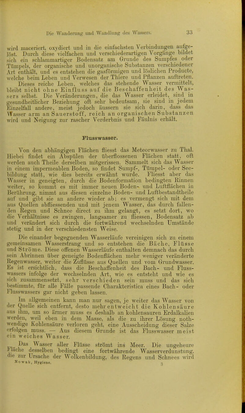 wird maceriert, oxydiert und in die einfachsten Verbindungen aufge- löst. Durch diese vielfachen und verschiederartigen Vorgänge bildet sich ein schlammartiger Bodensatz am Grunde des Sumpfes oder Tümpels, der organische und unorganische Substanzen verschiedener Art enthält, und es entstehen die gasförmigen und löslichen Producte, welche beim Leben und Verwesen der Thiere und Pflanzen auftreten. Dieses reiche Leben, welches das stehende Wasser vermittelt, bleibt nicht ohne Einfluss auf die Beschaffenheit des Was- sers selbst. Die Veränderungen, die das Wasser erleidet, sind in gesundheitlicher Beziehung oft sehr bedeutsam, sie sind in jedem Einzelfall andere, meist jedoch äussern sie sich darin, dass das Wasser arm an Sauerstoff, reich an organischen Substanzen wird und Neigung zur rascher Verderbnis und Fäulnis erhält. Flusswasser. Von den abhängigen Flächen fliesst das Meteorwasser zu Thal. Hiebei findet ein Abspülen der überflossenen Flächen statt, oft werden auch Tlieile derselben mitgerissen. Sammelt sich das Wasser in einem impermeablen Boden, so findet Sumpf-, Tümpel- oder See- bildung statt, wie dies bereits erwähnt wurde. Fliesst aber das Wasser in geneigten, durch die Bodenformation bedingten Rinnen weiter, so kommt es mit immer neuen Boden- und Luftflächen in Berührung, nimmt aus diesen einzelne Boden- und Luftbestandtheile auf und gibt sie an andere wieder ab; es vermengt sich mit dem aus Quellen abfliessenden und mit jenem Wasser, das durch fallen- den Regen und Schnee direct zu ihm gelangt, es setzt dort, wo die Verhältnisse es zwingen, langsamer zu fliessen, Bodensatz ab und verändert sich durch die fortwährend wechselnden Umstände stetig und in der verschiedensten Weise. Die einander begegnenden Wasserläufe vereinigen sich zu einem gemeinsamen Wasserstrang und so entstehen die Bäche, Flüsse und Ströme. Diese offenen Wasserläufe enthalten demnach das durch sein Abrinnen über geneigte Bodenflächen mehr weniger veränderte Regenwasser, weiter die Zuflüsse aus Quellen und vom Grundwasser. Es ist ersichtlich, dass die Beschaffenheit des Bach- und Fluss- wassers infolge der wechselnden Art, wie es entsteht und wie es sich zusammensetzt, sehr verschieden sein muss und das sich bestimmte, für alle Fälle passende Charakteristica eines Bach- oder Flusswassers gar nicht geben lassen. Im allgemeinen kann man nur sagen, je weiter das Wasser von der Quelle sich entfernt, desto mehr entweicht die Kohlensäure aus ihm, um so ärmer muss es deshalb an kohlensauren Erdalkalien werden, weil eben in dem Masse, als die zu ihrer Lösung noth- wendige Kohlensäure verloren geht, eine Ausscheidung dieser Salze erfolgen muss. — Aus diesem Grunde ist das Flusswasser meist ein weiches Wasser. Pas Wasser aller Flüsse strömt ins Meer. Die ungeheure fläche desselben bedingt eine fortwährende Wasserverdunstung, die zur Ursache der Wolkenbildung, des Regens und Schnees wird No wak, Hygiene. •>