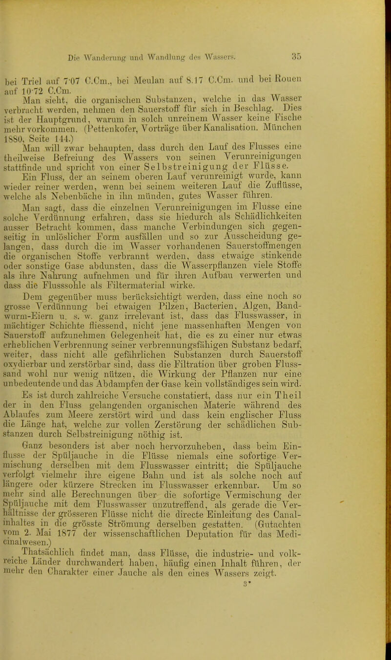 bei Triel auf 7‘07 C.Cm., bei Meulan auf 8.17 C.Cm. und bei Rouen auf 10 72 C.Cm. . Man siebt, die organischen Substanzen, welche in das Wasser verbracht werden, nehmen den Sauerstoff für sich in Beschlag. Dies ist der Hauptgrund, warum in solch unreinem Wasser keine Fische mehr Vorkommen. (Fettenkofer, Vorträge über Kanalisation. München 1880, Seite 144.) Man will zwar behaupten, dass durch den Lauf des Flusses eine theilweise Befreiung des Wassers von seinen Verunreinigungen stattfinde und spricht von einer Selbstreinigung der Flüsse. Ein Fluss, der an seinem oberen Lauf verunreinigt wurde, kann wieder reiner werden, wenn hei seinem weiteren Lauf die Zuflüsse, welche als Nebenbäche in ihn münden, gutes Wasser führen. Man sagt, dass die einzelnen Verunreinigungen im Flusse eine solche Verdünnung erfahren, dass sie hiedurch als Schädlichkeiten ausser Betracht kommen, dass manche Verbindungen sich gegen- seitig in unlöslicher Form ausfällen und so zur Ausscheidung ge- langen, dass durch die im Wasser vorhandenen Sauerstoffmengen die organischen Stoffe verbrannt werden, dass etwaige stinkende oder sonstige Gase abdunsten, dass die Wasserpflanzen viele Stoffe als ihre Nahrung aufnehmen und für ihren Aufbau verwerten und dass die Flusssohle als Filter material wirke. Dem gegenüber muss berücksichtigt werden, dass eine noch so grosse Verdünnung bei etwaigen Pilzen, Bacterien, Algen, Band- wurm-Eiern u. s. w. ganz irrelevant ist, dass das Flusswasser, in mächtiger Schichte fliessend, nicht jene massenhaften Mengen von Sauerstoff aufzunehmen Gelegenheit hat, die es zu einer nur etwas erheblichen Verbrennung seiner verbrennungsfähigen Substanz bedarf, weiter, dass nicht alle gefährlichen Substanzen durch Sauerstoff oxydierbar und zerstörbar sind, dass die Filtration über groben Fluss- sand wohl nur wenig nützen, die Wirkung der Pflanzen nur eine unbedeutende und das Abdampfen der Gase kein vollständiges sein wird. Es ist durch zahlreiche Versuche constatiert, dass nur ein Theil der in den Fluss gelangenden organischen Materie während des Ablaufes zum Meere zerstört wird und dass kein englischer Fluss die Länge hat, welche zur vollen Zerstörung der schädlichen Sub- stanzen durch Selbstreinigung nötliig ist. Ganz besonders ist aber noch hervorzuheben, dass beim Ein- flüsse der Spüljauche in die Flüsse niemals eine sofortige Ver- mischung derselben mit dem Flusswasser eintritt; die Spüljauche verfolgt vielmehr ihre eigene Bahn und ist als solche noch auf längere oder kürzere Strecken im Flusswasser erkennbar. Um so mehr sind alle Berechnungen über die sofortige Vermischung der Spüljauche mit dem Flusswasser unzutreffend, als gerade die Ver- hältnisse der grösseren Flüsse nicht die directe Einleitung des Canal- inhaltes in. die grösste Strömung derselben gestatten. (Gutachten vom 2. Mai 1877 der wissenschaftlichen Deputation für das Medi- cinalwesen.) . Thatsächlich findet man, dass Flüsse, die industrie- und volk- reiche Länder durchwandert haben, häufig einen Inhalt führen, der mehr den Charakter einer Jauche als den eines Wassers zeigt. 3 *