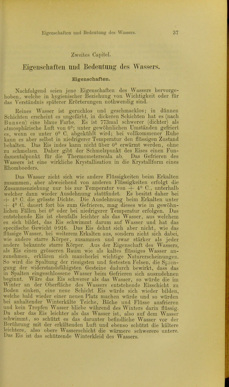 Zweites Capitol. Eigenschaften und Bedeutung des Wassers. Eigenschaften. Nachfolgend seien jene Eigenschaften des Wassers hervorge- hoben, welche in hygienischer Beziehung von Wichtigkeit oder für das Verständnis späterer Erörterungen nothwendig sind. Reines Wasser ist geruchlos und geschmacklos; in dünnen Schichten erscheint es ungefärbt, in dickeren Schichten hat es (nach Bunsen) eine blaue Farbe. Es ist 773mal schwerer (dichter) als atmosphärische Luft von 0°; unter gewöhnlichen Umständen gefriert es, wenn es unter 0° C. abgekühlt wird; bei vollkommener Ruhe kann es aber selbst in niedrigerer Temperatur den flüssigen Zustand behalten. Das Eis indes kann nicht über 0° erwärmt werden, ohne zu schmelzen. Daher gibt der Schmelzpunkt des Eises einen Fun- damentalpunkt für die Thermometerscala ab. Das Gefrieren des Wassers ist eine wirkliche Krystallisation in die Krystallform eines Rhomboeders. Das Wasser zieht sich wie andere Flüssigkeiten beim Erkalten zusammen, aber abweichend von anderen Flüssigkeiten erfolgt die Zusammenziehung nur bis zur Temperatur von -j- 4° C., unterhalb welcher dann wieder Ausdehnung stattfindet. Es besitzt daher bei -f- 4° C. die grösste Dichte. Die Ausdehnung beim Erkalten unter -f- 4° C. dauert fort bis zum Gefrieren, mag dieses wie in gewöhn- lichen Fällen bei 0° oder bei niedrigerer Temperatur erfolgen. Das entstehende Eis ist ebenfalls leichter als das Wasser, aus welchem es sich bildet, das Eis schwimmt darum auf Wasser und hat das specifische Gewicht 0916. Das Eis dehnt sich aber nicht, wie das flüssige Wasser, bei weiterem Erkalten aus, sondern zieht sich dabei, wie andere starre Körper, zusammen und zwar stärker als jeder andere bekannte starre Körper. Aus der Eigenschaft des Wassers, als Eis einen grösseren Raum wie als kaltes flüssiges Wasser an- zunehmen, erklären sich mancherlei wichtige Naturerscheinungen. So wird die Spaltung der riesigsten und festesten Felsen, die Spren- gung der widerstandsfähigsten Gesteine dadurch bewirkt, dass das in Spalten eingeschlossene Wasser beim Gefrieren sich auszudehnen beginnt. Wäre das Eis schwerer als das Wasser, so würde die im Winter an der Oberfläche des Wassers entstehende Eisschicht zu Boden sinken, eine neue Schicht Eis würde sich wieder bilden, welche bald wieder einer neuen Platz machen würde und so würden bei anhaltender Winterkälte Teiche, Bäche und Flüsse ausfrieren und kein Tropfen Wasser bliebe während des Winters darin flüssig. Da aber das Eis leichter als das Wasser ist, also auf dem Wasser schwimmt, so schützt es das darunter befindliche Wasser vor der Berührung mit der erkältenden Luft und ebenso schützt die kältere leichtere, also obere Wasserschicht die wärmere schwerere untere. Das Eis ist das schützende Winterkleid des Wassers.