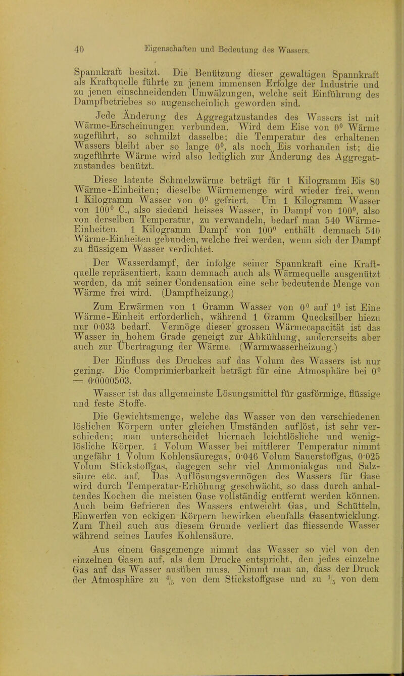 Spannkraft besitzt. Die Benützung dieser gewaltigen Spannkraft als Kraftquelle führte zu jenem immensen Erfolge der Industrie und zu jenen einschneidenden Umwälzungen, welche seit Einführung des Dampfbetriebes so augenscheinlich geworden sind. Jede Änderung des Aggregatzustandes des Wassers ist mit Wärme-Erscheinungen verbunden. Wird dem Eise von 0° Wärme zugeführt, so schmilzt dasselbe; die Temperatur des erhaltenen Wassers bleibt aber so lange 0°, als noch, Eis vorhanden ist; die zugeführte Wärme wird also lediglich zur Änderung des Aggregat- zustandes benützt. Diese latente Schmelzwärme beträgt für 4 Kilogramm Eis 80 Wärme-Einheiten; dieselbe Wärmemenge wird wieder frei, wenn 1 Kilogramm Wasser von 0° gefriert. Um 1 Kilogramm Wasser von 100° C., also siedend heisses Wasser, in Dampf von 100°, also von derselben Temperatur, zu verwandeln, bedarf man 540 Wärme- Einheiten. 1 Kilogramm Dampf von 100° enthält demnach 540 Wärme-Einheiten gebunden, welche frei werden, wenn sich der Dampf zu flüssigem Wasser verdichtet. Der Wasserdampf, der infolge seiner Spannkraft eine Kraft- quelle repräsentiert, kann demnach auch als Wärmequelle ausgenützt werden, da mit seiner Condensation eine sehr bedeutende Menge von Wärme frei wird. (Dampfheizung.) Zum Erwärmen von 4 Gramm Wasser von 0° auf 4° ist Eine Wärme-Einheit erforderlich, während 1 Gramm Quecksilber hiezu nur 0-033 bedarf. Vermöge dieser grossen Wärmecapacität ist das Wasser in. hohem Grade geneigt zur Abkühlung, andererseits aber auch zur Übertragung der Wärme. (Warmwasserheizung.) Der Einfluss des Druckes auf das Volum des Wassers ist nur gering. Die Comprimierbarkeit beträgt für eine Atmosphäre bei 0° = 0-0000503. Wasser ist das allgemeinste Lösungsmittel für gasförmige, flüssige und feste Stoffe. Die Gewichtsmenge, welche das Wasser von den verschiedenen löslichen Körpern unter gleichen Umständen auf löst, ist sehr ver- schieden; man unterscheidet hiernach leichtlösliche und wenig- lösliche Körper. 4 Volum Wrasser bei mittlerer Temperatur nimmt ungefähr 1 Volum Kohlensäuregas, 0'046 Volum Sauerstoffgas, 0'025 Volum Stickstoffgas, dagegen sehr viel Ammoniakgas und Salz- säure etc. auf. Das Auflösungsvermögen des Wassers für Gase wird durch Temperatur-Erhöhung geschwächt, so dass durch anhal- tendes Kochen die meisten Gase vollständig entfernt werden können. Auch beim Gefrieren des Wassers entweicht Gas, und Schütteln, Einwerfen von eckigen Körpern bewirken ebenfalls Gasentwicklung. Zum Theil auch aus diesem Grunde verliert das fliessende Wasser während seines Laufes Kohlensäure. Aus einem Gasgemenge nimmt das Wasser so viel von den einzelnen Gasen auf, als dem Drucke entspricht, den jedes einzelne Gas auf das Wasser ausüben muss. Nimmt man an, dass der Druck der Atmosphäre zu V von dem Stickstoffgase und zu ' 5 von dem