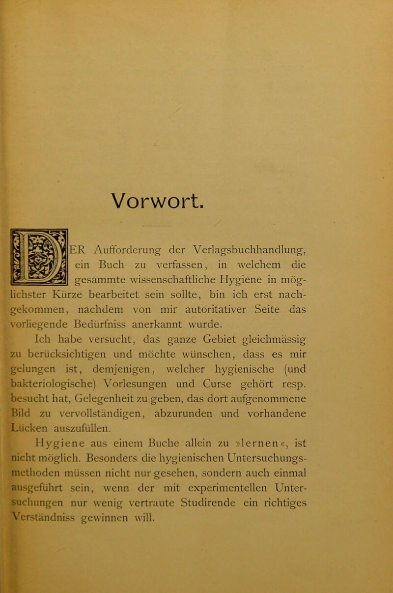 Vorwort ER Aufforderung der Verlagsbuchhandlung, ein Buch zu verfassen, in welchem die gesammte wissenschaftliche Hygiene in mög- lichster Kürze bearbeitet sein sollte, bin ich erst nach- gekommen, nachdem von mir autoritativer Seite das vorliegende Bediirfniss anerkannt wurde. Ich habe versucht, das ganze Gebiet gleichmässig zu berücksichtigen und möchte wünschen, dass es mir gelungen ist, demjenigen, welcher hygienische (und bakteriologische) Vorlesungen und Curse gehört resp. besucht hat, Gelegenheit zu geben, das dort aufgenommene Bild zu vervollständigen, abzurunden und vorhandene Lücken auszufüllen. Hygiene aus einem Buche allein zu »lernen«, ist nicht möglich. Besonders die hygienischen Untersuchungs- methoden müssen nicht nur gesehen, sondern auch einmal ausgeführt sein, wenn der mit experimentellen Unter- suchungen nur wenig vertraute Studirende ein richtiges Verständniss gewinnen will.