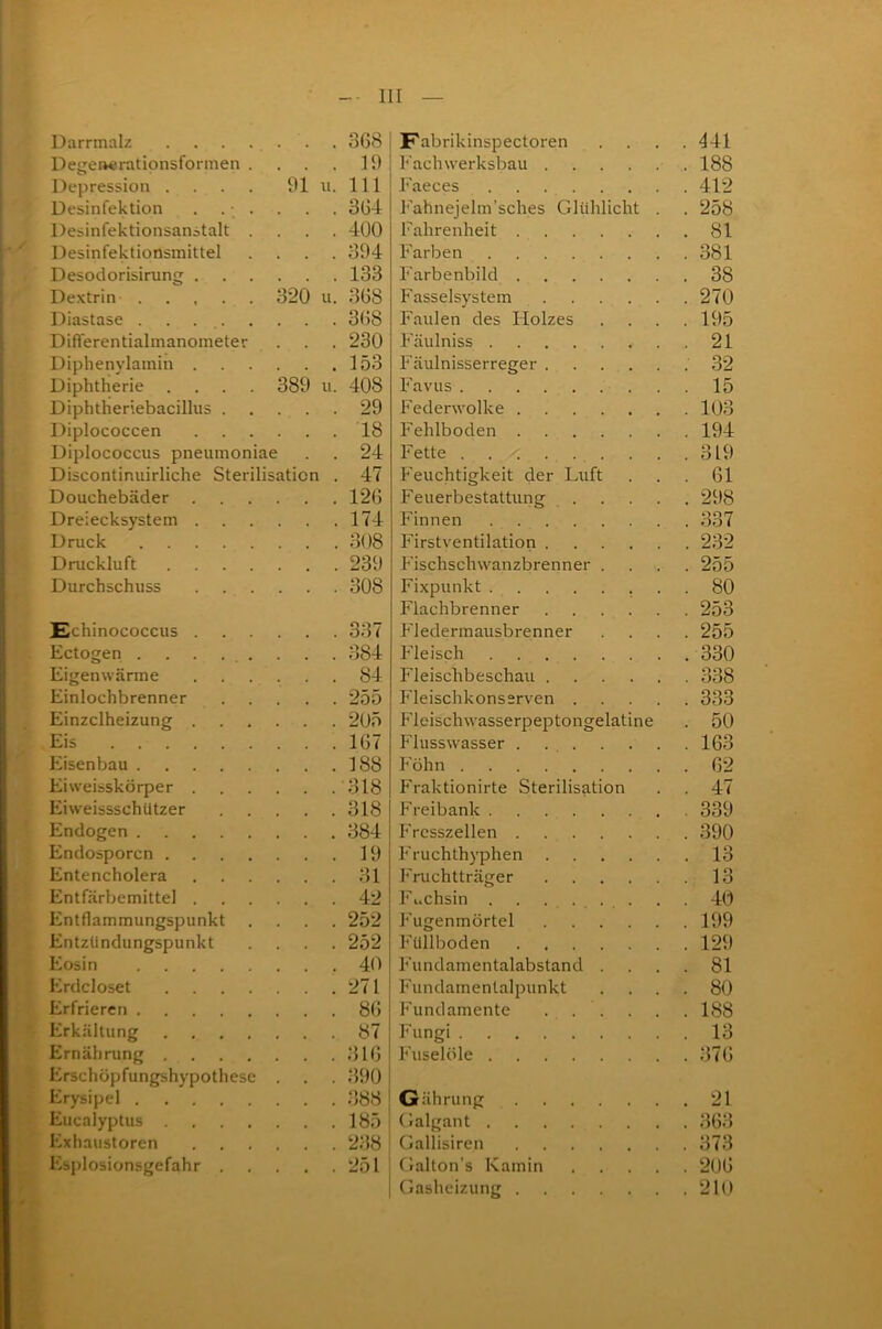 Darrmalz 368 Detrenerationsformen . . . . 19 Depression . . . . 91 u. 111 Desinfektion . . ■ . . . . 364 Desinfektionsanstalt .... 400 Desinfektionsmittel .... 394 Desoclorisinmg 133 Dextrin 320 u. 368 Diastase 368 Differentialmanometer . . . 230 Diphenylamin 153 Diphtherie .... 389 u. 408 Diphtheriebacillus 29 Diplococcen 18 Diplococcus pneumoniae . . 24 Discontinuirliche Sterilisation . 47 Douchebäder 126 Dreiecksystem 174 Druck 308 Druckluft 239 Durchschuss 308 Echinococcus 337 Ectogen ......... 384 Eigenwärme ...... 84 Einlochbrenner 255 Einzclheizung 205 Eis 167 Eisenbau 188 Eiweisskörper 318 Eiweissschützer 318 Endogen 384 Endosporcn 19 Entencholera 31 Entfärbemittel 42 Entflammungspunkt .... 252 Entzündungspunkt .... 252 Eosin 40 Erdcloset 271 Erfrieren 86 Erkältung 87 Ernährung 316 Erschöpfungshypothese . . . 390 Erysipel 388 Eucalyptus 185 Exhaustoren 238 Esplosionsgefahr 251 Fabrikinspectoren . . . .441 Fachwerksbau 188 Faeces 412 Fahnejelm’sches Glühlicht . . 258 Fahrenheit 81 Farben 381 Farbenbild 38 Fasseisystem 270 Faulen des Holzes . . . .195 Fäulniss 21 Fäulnisserreger 32 Favus . . 15 Federwolke 103 Fehlboden 194 Fette . . .319 Feuchtigkeit der Luft . . . 61 Feuerbestattung 298 Finnen 337 Firstventilation 232 Fischschwanzbrenner .... 255 Fixpunkt ........ 80 Flachbrenner 253 Fledermausbrenner .... 255 Fleisch 330 Fleischbeschau 338 Fleischkonserven 333 Fleischwasserpeptongelatine . 50 Flusswasser 163 Föhn 62 Fraktionirte Sterilisation . . 47 Freibank 339 Fresszellen 390 Fruchthyphen 13 Fruchtträger 13 Fuchsin . . ..... . . 40 Fugenmörtel 199 Füllboden 129 Fundamentalabstand .... 81 Fundamentalpunkt .... 80 Fundamente . . . . . . 188 Fungi 13 Fuselöle 376 Gährung 21 Galgant 363 Gallisiren 373 Galton's Kamin 206 | Gasheizung 210