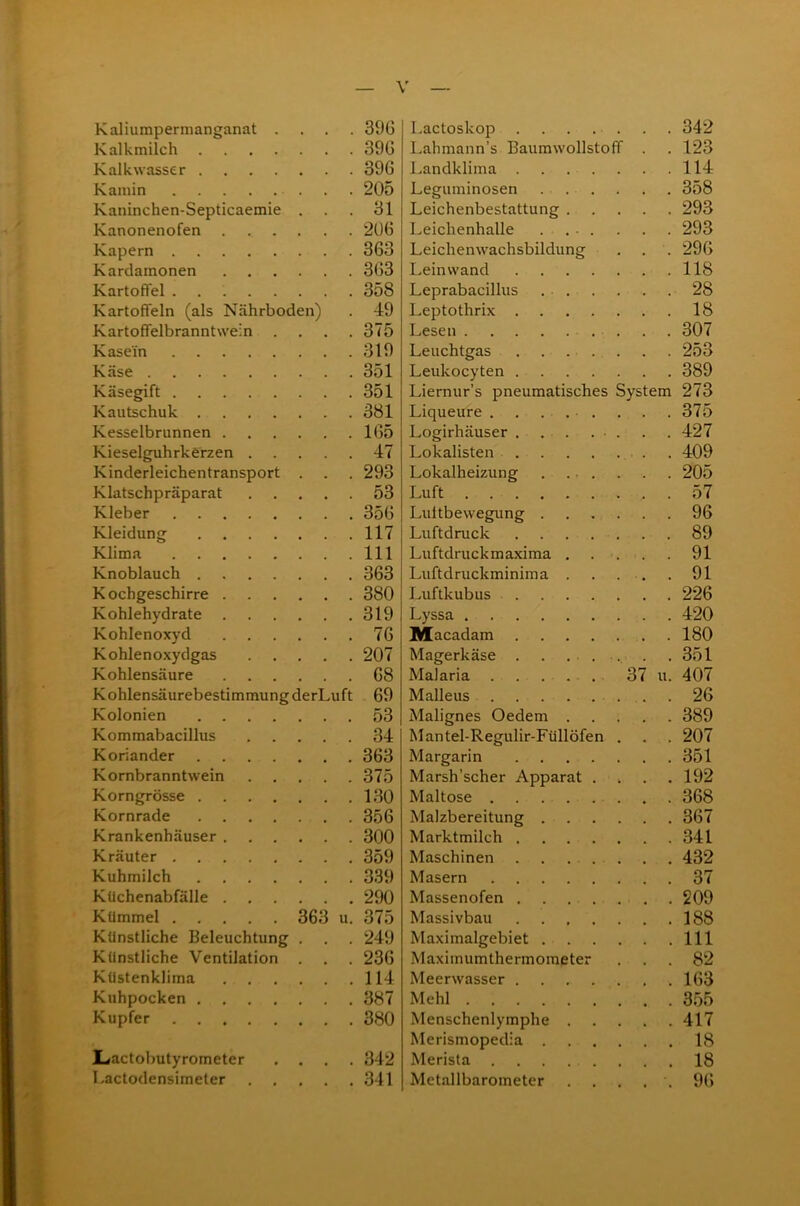 Kaliumpermanganat .... 39G Kalkmilch 396 Kalkwasser 396 Kamin 205 Kaninchen-Septicaemie ... 31 Kanonenofen 20G Kapern 363 Kardamonen 3G3 Kartoffel 358 Kartoffeln (als Nährboden) . 49 Kartoffelbranntwein .... 375 Kasein 319 Käse 351 Käsegift 351 Kautschuk 381 Kesselbrunnen 165 Kieselguhrkerzen 47 Kinderleichentransport . . . 293 Klatschpräparat 53 Kleber 356 Kleidung 117 Klima 111 Knoblauch 363 Kochgeschirre 380 Kohlehydrate 319 Kohlenoxyd 76 Kohlenoxydgas 207 Kohlensäure 68 Kohlensäurebestimmung derLuft 69 Kolonien 53 Kommabacillus 34 Koriander 363 Kornbranntwein 375 Korngrösse 130 Kornrade 356 Krankenhäuser 300 Kräuter 359 Kuhmilch 339 Kuchenabfälle 290 Kümmel 363 u. 375 Künstliche Beleuchtung . . . 249 Künstliche Ventilation . . . 236 Küstenklima 114 Kuhpocken 387 Kupfer 380 Lactobutyrometer .... 342 l.actodensimeter 341 Lactoskop 342 Lahmann’s Baumwollstoff . .123 Landklima 114 Leguminosen 358 Leichenbestattung 293 Leichenhalle . ... . . . 293 Leichenwachsbildung . . . 296 Leinwand 118 Leprabacillus 28 Leptothrix 18 Lesen 307 Leuchtgas . . . . . . . 253 Leukocyten 389 Liernur’s pneumatisches System 273 Liqueure ......... 375 Logirhäuser . . . ... . . 427 Lokalisten 409 Lokalheizung 205 Luft 57 Luftbewegung 96 Luftdruck 89 Luftdruck maxima 91 Luftdruckminim a 91 Luftkubus 226 Lyssa 420 Macadam 180 Magerkäse . . ...... . .351 Malaria ...... 37 u. 407 Malleus 26 Malignes Oedem 389 Mantel-Regulir-Füllöfen . . . 207 Margarin 351 Marsh’scher Apparat . . . .192 Maltose 368 Malzbereitung 367 Marktmilch 341 Maschinen 432 Masern 37 Massenofen 209 Massivbau 188 Maximalgebiet 111 Maximumthermometer ... 82 Meerwasser ........ 163 Mehl 355 Menschenlymphe 417 Merismopedia 18 Merista 18 Metallbarometer ..... 96