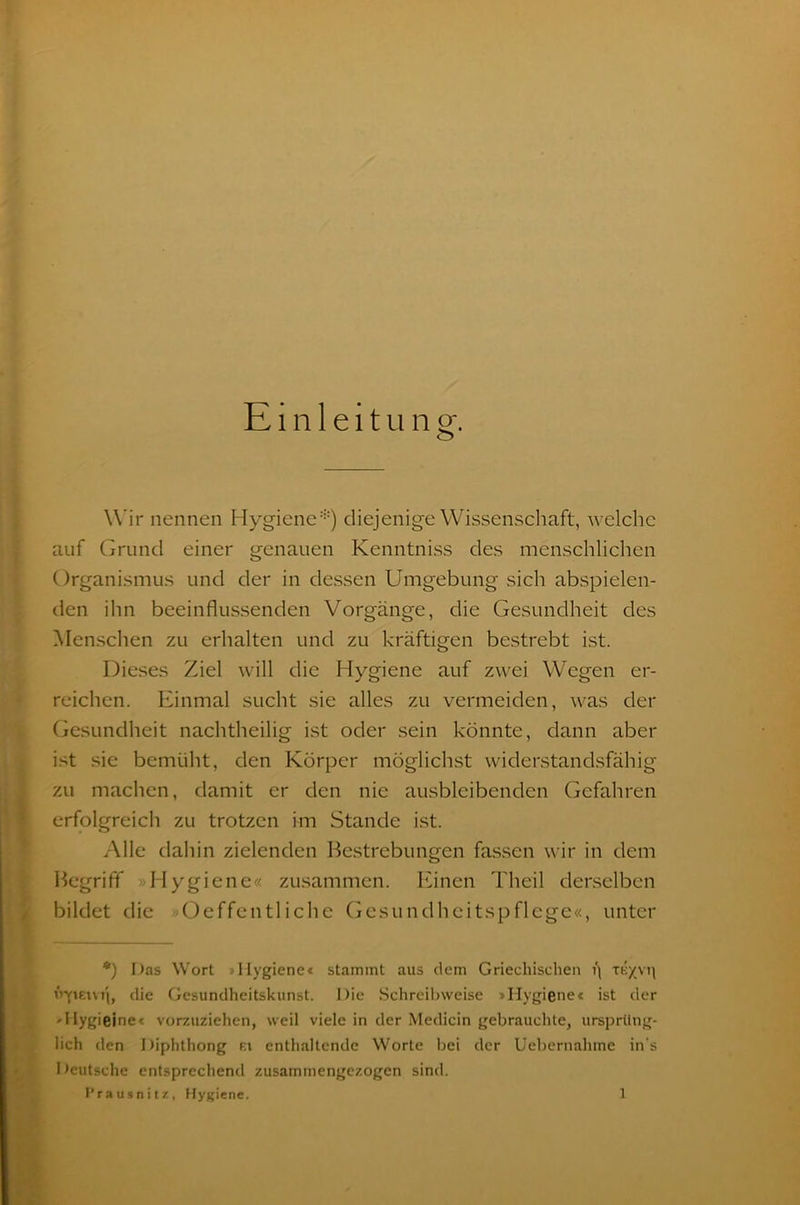 Einleitung. W ir nennen Hygiene*) diejenige Wissenschaft, welche auf Grund einer genauen Kenntniss des menschlichen Organismus und der in dessen Umgebung sich abspielen- den ihn beeinflussenden Vorgänge, die Gesundheit des Menschen zu erhalten und zu kräftigen bestrebt ist. Dieses Ziel will die Hygiene auf zwei Wegen er- reichen. Einmal sucht sie alles zu vermeiden, was der Gesundheit nachtheilig ist oder sein könnte, dann aber ist sie bemüht, den Körper möglichst widerstandsfähig zu machen, damit er den nie ausbleibenden Gefahren erfolgreich zu trotzen kn Stande ist. Alle dahin zielenden Bestrebungen fassen wir in dem Begriff »Hygiene« zusammen. Einen Theil derselben bildet die »Oeffentliche Gesundheitspflege«, unter *) Das Wort »Hygiene« stammt aus dem Griechischen t\ Vfiem'i, die Gesundheitskunst. Die Schreibweise »Hygiene« ist der »Hygieine« vorzuziehen, weil viele in der Medicin gebrauchte, ursprüng- lich den Diphthong f.i enthaltende Worte bei der Uebernahme in s Deutsche entsprechend zusammengezogen sind,