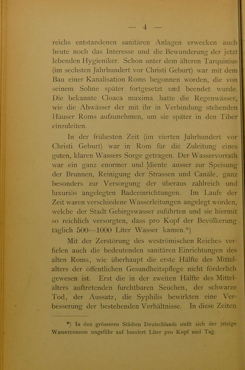 reichs entstandenen sanitären Anlagen erwecken auch heute noch das Interesse und die Bewunderung der jetzt lebenden Hygieniker. Schon unter dem älteren Tarquinius (im sechsten Jahrhundert vor Christi Geburt) war mit dem Bau einer Kanalisation Roms begonnen worden, die von seinem Sohne später fortgesetzt und beendet wurde. Die bekannte Cloaca maxima hatte die Regenwässer, wie die Abwässer der mit ihr in Verbindung stehenden Häuser Roms aufzunehmen, um sie später in den Tiber einzuleiten. In der frühesten Zeit (im vierten Jahrhundert vor Christi Geburt) war in Rom für die Zuleitung eines guten, klaren Wassers Sorge getragen. Der Wasservorrath war ein ganz enormer und [diente ausser zur Speisung der Brunnen, Reinigung der Strassen und Canäle, ganz besonders zur Versorgung der überaus zahlreich und luxuriös angelegten Badeeinrichtungen. Im Laufe der Zeit waren verschiedene Wasserleitungen angelegt worden, welche der Stadt Gebirgswasser zuführten und sie hiermit so reichlich versorgten, dass pro Kopf der Bevölkerung täglich 500—1000 Liter Wasser kamen.*) Mit der Zerstörung des weströmischen Reiches ver- fielen auch die bedeutenden sanitären Einrichtungen des alten Roms, wie überhaupt die erste Hälfte des Mittel- alters der öffentlichen Gesundheitspflege nicht förderlich gewesen ist. Erst die in der zweiten Hälfte des Mittel- alters auftretenden furchtbaren Seuchen, der schwarze Tod, der Aussatz, die Syphilis bewirkten eine Ver- besserung der bestehenden Verhältnisse. In diese Zeiten *) In den grösseren Städten Deutschlands stellt sich der jetzige Wasserconsum ungefähr auf hundert Liter pro Kopf und Tag.