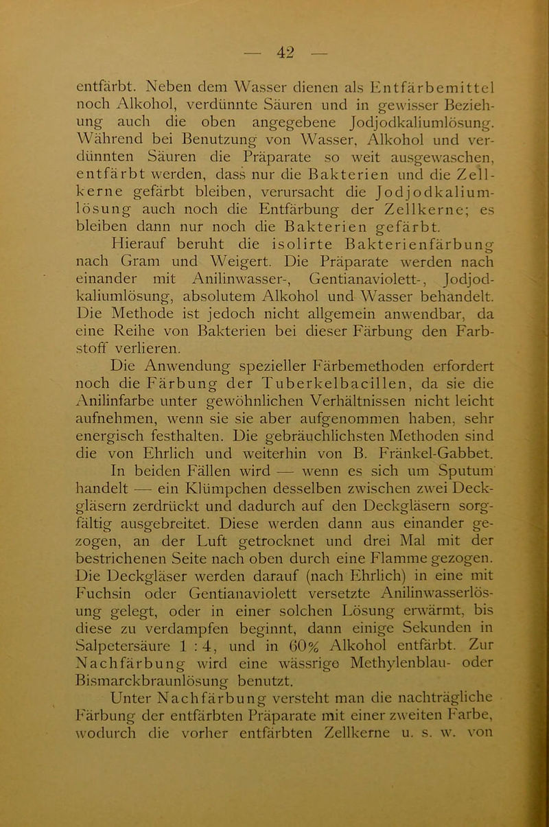 entfärbt. Neben dem Wasser dienen als Entfärbemittel noch Alkohol, verdünnte Säuren und in gewisser Bezieh- ung auch die oben angegebene Jodjodkaliumlösung. Während bei Benutzung von Wasser, Alkohol und ver- dünnten Säuren die Präparate so weit ausgewaschen, entfärbt werden, dass nur die Bakterien und die Zell- kerne gefärbt bleiben, verursacht die Jodjodkalium- lösung auch noch die Entfärbung der Zellkerne; es bleiben dann nur noch die Bakterien gefärbt. Hierauf beruht die isolirte Bakterienfärbung nach Gram und Weigert. Die Präparate werden nach einander mit Anilinwasser-, Gentianaviolett-, Jodjod- kaliumlösung, absolutem Alkohol und Wasser behandelt. Die Methode ist jedoch nicht allgemein anwendbar, da eine Reihe von Bakterien bei dieser Färbung den Farb- stoff verlieren. Die Anwendung spezieller Färbemethoden erfordert noch die Färbung der Tuberkelbacillen, da sie die Anilinfarbe unter gewöhnlichen Verhältnissen nicht leicht aufnehmen, wenn sie sie aber aufgenommen haben, sehr energisch festhalten. Die gebräuchlichsten Methoden sind die von Ehrlich und weiterhin von B. Fränkel-Gabbet. In beiden Fällen wird — wenn es sich um Sputum handelt — ein Klümpchen desselben zwischen zwei Deck- gläsern zerdrückt und dadurch auf den Deckgläsern sorg- fältig ausgebreitet. Diese werden dann aus einander ge- zogen, an der Luft getrocknet und drei Mal mit der bestrichenen Seite nach oben durch eine Flamme gezogen. Die Deckgläser werden darauf (nach Ehrlich) in eine mit Fuchsin oder Gentianaviolett versetzte Anilinwasserlös- ung gelegt, oder in einer solchen Lösung erwärmt, bis diese zu verdampfen beginnt, dann einige Sekunden in Salpetersäure 1:4, und in 60% Alkohol entfärbt. Zur Nachfärbung wird eine wässrige Methylenblau- oder Bismarckbraunlösung benutzt. Unter Nachfärbung versteht man die nachträgliche Färbung der entfärbten Präparate mit einer zweiten Farbe, wodurch die vorher entfärbten Zellkerne u. s. w. von