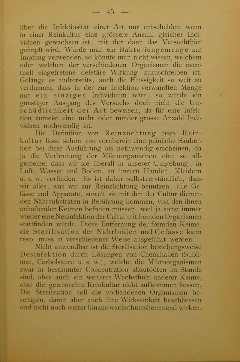 über die Infektiosität einer Art nur entscheiden, wenn in einer Reinkultur eine grössere Anzahl gleicher Indi- viduen gewachsen ist, mit der dann das Versuchthier geimpft wird. Würde man ein Bakteriengemenge zur Impfung verwenden, so könnte man nicht wissen, welchem oder welchen der verschiedenen Organismen die even- tuell eingetretene deletäre Wirkung zuzuschreiben ist. Gelänge es andrerseits, auch die Flüssigkeit so weit zu verdünnen, dass in der zur Injektion verwandten Menge nur ein einziges Individuum wäre, so würde ein günstiger Ausgang des Versuchs doch nicht die Un- schädlichkeit der Art beweisen, da für eine Infek- tion zumeist eine mehr oder minder grosse Anzahl Indi- viduen nothwendig ist. Die Definition von Rein Züchtung resp. Rein- kultur lässt schon von vornherein eine peinliche Sauber- keit bei ihrer Ausführung als nothwendig erscheinen, da ja die Verbreitung der Mikroorganismen eine so all- gemeine, dass wir sie überall in unserer Umgebung, in Luft, Wasser und Boden, an unsern Händen, Kleidern u. s. w. vorfinden. Es ist daher selbstverständlich, dass wir alles, was wir zur Reinzüchtung benutzen, alle Ge- fässe und Apparate, soweit sie mit den der Cultur dienen- den Nährsubstraten in Berührung kommen, von den ihnen anhaftenden Keimen befreien müssen, weil ja sonst immer wieder eine Neuinfektion der Cultur mit fremden Organismen stattfinden würde. Diese Entfernung der fremden Keime, die Sterilisation der Nährböden und Gefässe kann resp. muss in verschiedener Weise ausgeführt werden. Nicht anwendbar ist die Sterilisation beziehungsweise Desinfektion durch Lösungen von Chemikalien (Subli- mat, Carbolsäure u. s. w.), welche die Mikroorganismen zwar in bestimmter Concentration abzutödten im Stande sind, aber auch ein weiteres Wachsthum anderer Keime, also die gewünschte Reinkultur nicht aufkommen Hessen. Die Sterilisation soll die vorhandenen Organismen be- seitigen. damit aber auch ihre Wirksamkeit beschliessen und nicht noch weiter hinaus wachsthumshemmend wirken.