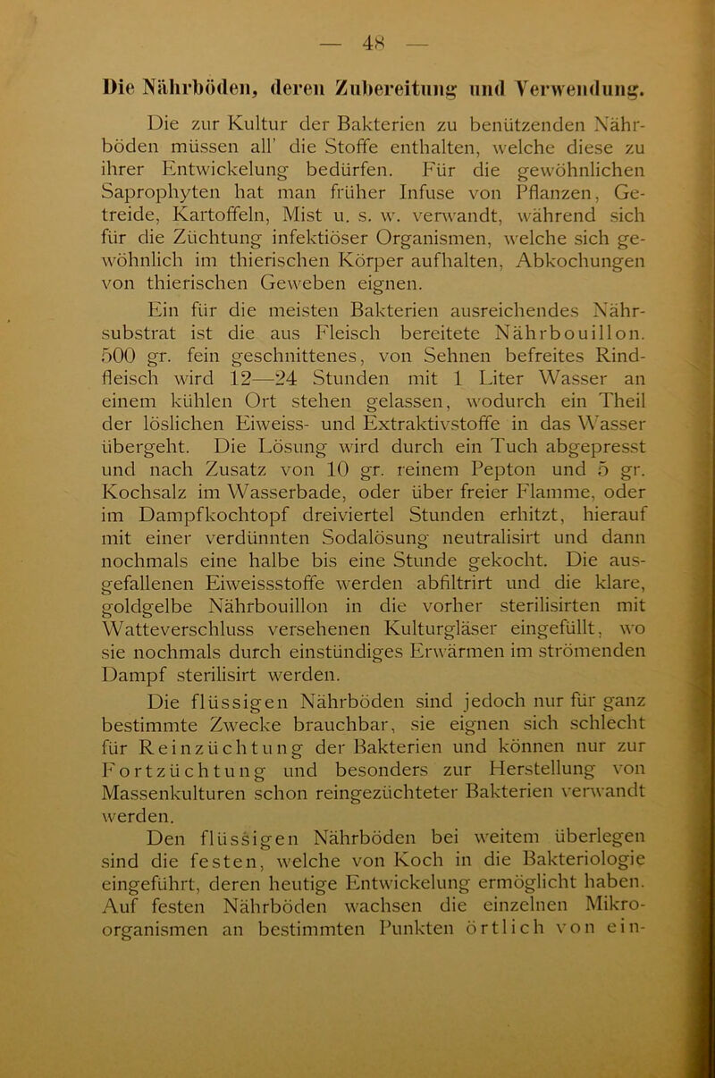 4X Die Nährböden, deren Zubereitung und Verwendung. Die zur Kultur der Bakterien zu benützenden Nähr- böden müssen all’ die Stoffe enthalten, welche diese zu ihrer Entwickelung bedürfen. Für die gewöhnlichen Saprophyten hat man früher Infuse von Pflanzen, Ge- treide, Kartoffeln, Mist u. s. w. verwandt, während sich für die Züchtung infektiöser Organismen, welche sich ge- wöhnlich im thierischen Körper auf halten, Abkochungen von thierischen Geweben eignen. Ein für die meisten Bakterien ausreichendes Nähr- substrat ist die aus Fleisch bereitete Nährbouillon. 500 gr. fein geschnittenes, von Sehnen befreites Rind- fleisch wird 12—24 Stunden mit 1 Liter Wasser an einem kühlen Ort stehen gelassen, wodurch ein Theil der löslichen Eiweiss- und Extraktivstoffe in das Wasser übergeht. Die Lösung wird durch ein Tuch abgepresst und nach Zusatz von 10 gr. reinem Pepton und 5 gr. Kochsalz im Wasserbade, oder über freier Flamme, oder im Dampf kochtopf dreiviertel Stunden erhitzt, hierauf mit einer verdünnten Sodalösung neutralisirt und dann nochmals eine halbe bis eine Stunde gekocht. Die aus- gefallenen Eiweissstoffe werden abfiltrirt und die klare, goldgelbe Nährbouillon in die vorher sterilisirten mit Watte Verschluss versehenen Kulturgläser eingefüllt, wo sie nochmals durch einstündiges Erwärmen im strömenden Dampf sterilisirt werden. Die flüssigen Nährböden sind jedoch nur für ganz bestimmte Zwecke brauchbar, sie eignen sich schlecht für Reinzüchtung der Bakterien und können nur zur Fortzüchtung und besonders zur Herstellung von Massenkulturen schon reingezüchteter Bakterien verwandt werden. Den flüssigen Nährböden bei weitem überlegen sind die festen, welche von Koch in die Bakteriologie eingeführt, deren heutige Entwickelung ermöglicht haben. Auf festen Nährböden wachsen die einzelnen Mikro- organismen an bestimmten Punkten örtlich von ein-