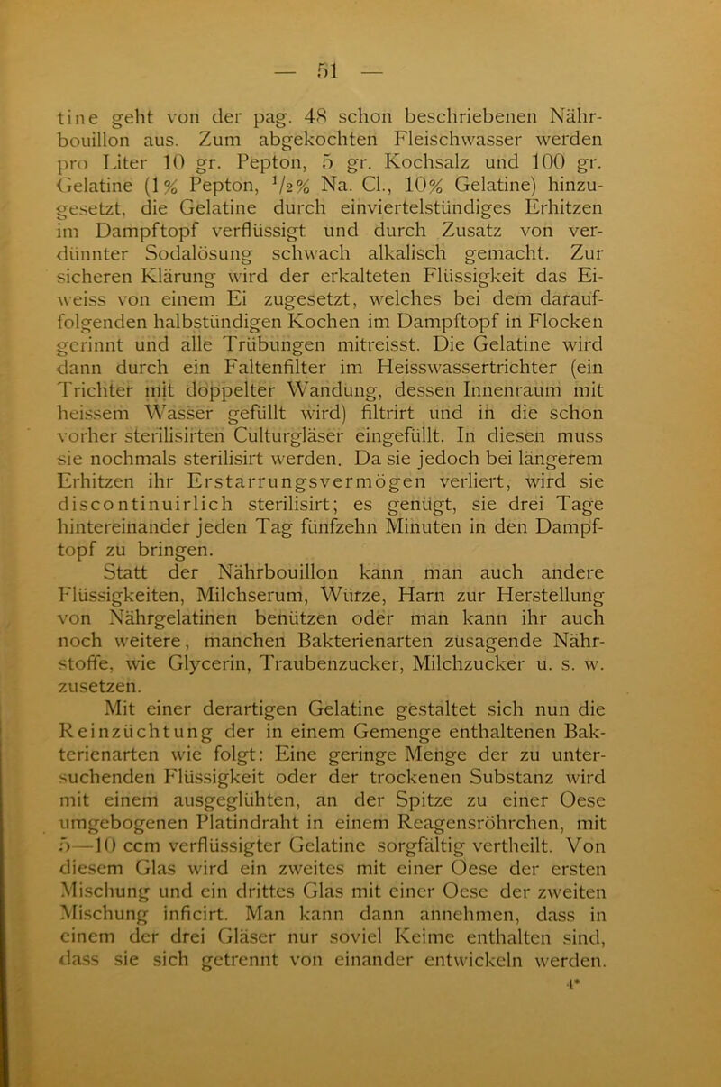 tine geht von der pag. 48 schon beschriebenen Nähr- bouillon aus. Zum abgekochten Fleischwasser werden pro Liter 10 gr. Pepton, 5 gr. Kochsalz und 100 gr. Gelatine (1% Pepton, V2% Na. CI., 10% Gelatine) hinzu- gesetzt, die Gelatine durch einviertelstündiges Erhitzen im Dampf topf verflüssigt und durch Zusatz von ver- dünnter Sodalösung schwach alkalisch gemacht. Zur sicheren Klärung wird der erkalteten Flüssigkeit das Ei- weiss von einem Ei zugesetzt, welches bei dem darauf- folgenden halbstündigen Kochen im Dampftopf in Flocken gerinnt und alle Trübungen mitreisst. Die Gelatine wird dann durch ein Faltenfilter im Heisswassertrichter (ein Trichter mit doppelter Wandung, dessen Innenraum mit heissem Wasser gefüllt wird) filtrirt und in die schon vorher sterilisirten Culturgläser eingefüllt. In diesen muss sie nochmals sterilisirt werden. Da sie jedoch bei längerem Erhitzen ihr Erstarrungsvermögen verliert, wird sie discontinuirlich sterilisirt; es genügt, sie drei Tage hintereinander jeden Tag fünfzehn Minuten in den Dampf- topf zu bringen. Statt der Nährbouillon kann man auch andere P'lüssigkeiten, Milchserum, Würze, Plarn zur Herstellung von Nährgelatinen benützen oder man kann ihr auch noch weitere, manchen Bakterienarten zusagende Nähr- stoffe, wie Glycerin, Traubenzucker, Milchzucker u. s. w. zusetzen. Mit einer derartigen Gelatine gestaltet sich nun die Reinzüchtung der in einem Gemenge enthaltenen Bak- terienarten wie folgt: Eine geringe Menge der zu unter- suchenden Flüssigkeit oder der trockenen Substanz wird mit einem ausgeglühten, an der Spitze zu einer Oese umgebogenen Platindraht in einem Reagensröhrchen, mit f>—10 ccm verflüssigter Gelatine sorgfältig vertheilt. Von diesem Glas wird ein zweites mit einer Oese der ersten Mischung und ein drittes Glas mit einer Oese der zweiten Mischung inficirt. Man kann dann annehmen, dass in einem der drei Gläser nur soviel Keime enthalten sind, dass sie sich getrennt von einander entwickeln werden. •t*