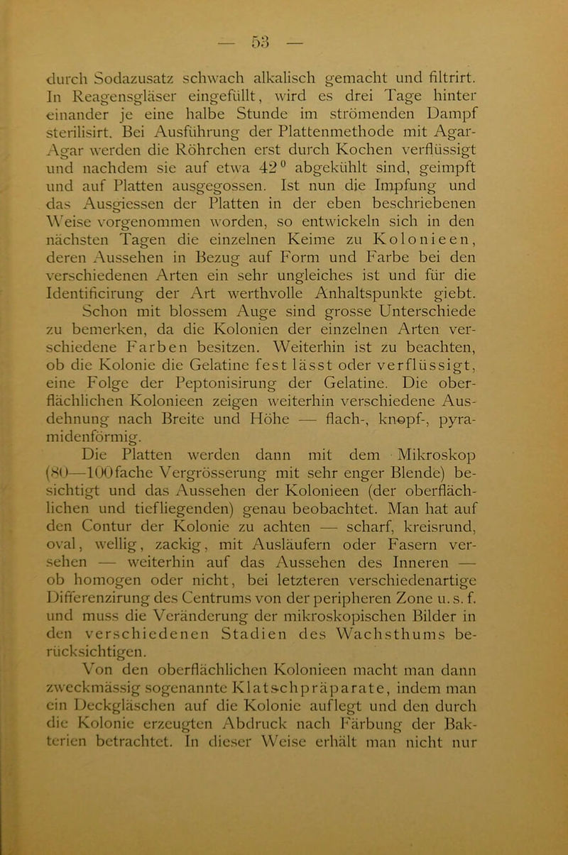 durch Sodazusatz schwach alkalisch gemacht und filtrirt. In Reagensgläser eingefüllt, wird es drei Tage hinter einander je eine halbe Stunde im strömenden Dampf sterilisirt. Bei Ausführung der Plattenmethode mit Agar- Agar werden die Röhrchen erst durch Kochen verflüssigt und nachdem sie auf etwa 42° abgekühlt sind, geimpft und auf Platten ausgegossen. Ist nun die Impfung und das Ausgiessen der Platten in der eben beschriebenen Weise vorgenommen worden, so entwickeln sich in den nächsten Tagen die einzelnen Keime zu Kolo nie en, deren Aussehen in Bezug auf Form und Farbe bei den verschiedenen Arten ein sehr ungleiches ist und für die Identificirung der Art werthvolle Anhaltspunkte giebt. Schon mit blossem Auge sind grosse Unterschiede zu bemerken, da die Kolonien der einzelnen Arten ver- schiedene Farben besitzen. Weiterhin ist zu beachten, ob die Kolonie die Gelatine fest lässt oder verflüssigt, eine F'olge der Peptonisirung der Gelatine. Die ober- flächlichen Kolonieen zeigen weiterhin verschiedene Aus- dehnung nach Breite und Höhe — flach-, knöpf-, pyra- midenförmig. Die Platten werden dann mit dem Mikroskop (SO—100fache Vergrösserung mit sehr enger Blende) be- sichtigt und das Aussehen der Kolonieen (der oberfläch- lichen und tiefliegenden) genau beobachtet. Man hat auf den Contur der Kolonie zu achten — scharf, kreisrund, oval, wellig, zackig, mit Ausläufern oder Fasern ver- sehen — weiterhin auf das Aussehen des Inneren — ob homogen oder nicht, bei letzteren verschiedenartige Diflerenzirung des Centrums von der peripheren Zone u. s. f. und muss die Veränderung der mikroskopischen Bilder in den verschiedenen Stadien des Wachsthums be- rücksichtigen. Von den oberflächlichen Kolonieen macht man dann zweckmässig sogenannte Klatschpräparate, indem man ein Deckgläschen auf die Kolonie auflegt und den durch die Kolonie erzeugten Abdruck nach Färbung der Bak- terien betrachtet. In dieser Weise erhält man nicht nur