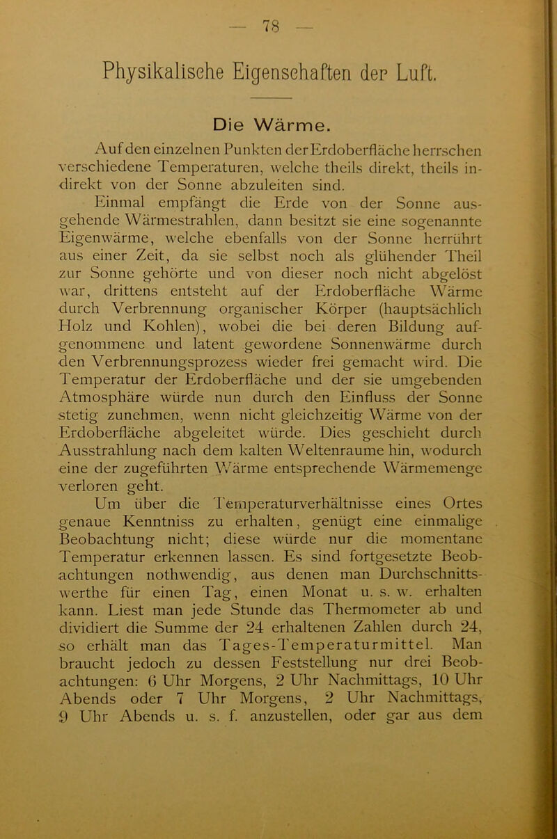 Physikalische Eigenschaften den Luft. Die Wärme. Auf den einzelnen Punkten der Erdoberfläche herrschen verschiedene Temperaturen, welche theils direkt, theils in- direkt von der Sonne abzuleiten sind. Einmal empfängt die Erde von der Sonne aus- gehende Wärmestrahlen, dann besitzt sie eine sogenannte Eigenwärme, welche ebenfalls von der Sonne herrührt aus einer Zeit, da sie selbst noch als glühender Theil zur Sonne gehörte und von dieser noch nicht abgelöst war, drittens entsteht auf der Erdoberfläche Wärme durch Verbrennung organischer Körper (hauptsächlich Holz und Kohlen), wobei die bei deren Bildung auf- genommene und latent gewordene Sonnenwärme durch den Verbrennungsprozess wieder frei gemacht wird. Die Temperatur der Erdoberfläche und der sie umgebenden Atmosphäre würde nun durch den Einfluss der Sonne stetig zunehmen, wenn nicht gleichzeitig Wärme von der Erdoberfläche abgeleitet würde. Dies geschieht durch Ausstrahlung nach dem kalten Weltenraume hin, wodurch eine der zugeführten Wärme entsprechende Wärmemenge verloren geht. Um über die Temperaturverhältnisse eines Ortes genaue Kenntniss zu erhalten, genügt eine einmalige Beobachtung nicht; diese würde nur die momentane Temperatur erkennen lassen. Es sind fortgesetzte Beob- achtungen nothwendig, aus denen man Durchschnitts- werthe für einen Tag, einen Monat u. s. w. erhalten kann. Liest man jede Stunde das Thermometer ab und dividiert die Summe der 24 erhaltenen Zahlen durch 24, so erhält man das Tages-Temperaturmittel. Man braucht jedoch zu dessen Feststellung nur drei Beob- achtungen: G Uhr Morgens, 2 Uhr Nachmittags, 10 Uhr Abends oder 7 Uhr Morgens, 2 Uhr Nachmittags, 0 Uhr Abends u. s. f. anzustellen, oder gar aus dem