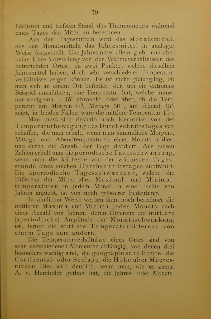 höchsten und tiefsten Stand des Thermometers während eines Tages das Mittel zu berechnen. Aus den Tagesmitteln wird das Monatsmittel, aus den Monatsmitteln das Jahresmittel in analoger Weise festgestellt. Das Jahresmittel allein giebt nun aber keine klare Vorstellung von den Wärmeverhältnissen des betreffenden Ortes, da zwei Punkte, welche dieselben Jahresmittel haben, doch sehr verschiedene Temperatur- verhältnisse zeigen können. Es ist nicht gleichgültig, ob man sich an einem Ort befindet, der, um ein extremes Beispiel anzuführen, eine Temperatur hat, welche immer nur wenig von 15° abweicht, oder aber, ob die Tem- peratur am Morgen 0°, Mittags 30°, am Abend 15° zeigt, in beiden Fällen wäre die mittlere Temperatur 15°. Man muss sich deshalb noch Kenntniss von der Temperaturbewegung des Durchschnittstages ver- schaffen, die man erhält, wenn man sämmtliche Morgen-, Mittags- und Abendtemperaturen eines Monats addiert und durch die Anzahl der Tage dividiert. Aus diesen Zahlen erhält man die periodische Tagesschwankung, wenn man die kälteste von der wärmsten Tages- stunde eines solchen Durchschnittstages subtrahirt. Die aperiodische Tagesschwankung, welche die Differenz der Mittel aller Maximal- und Minimal- temperaturen in jedem Monat in einer Reihe von Jahren angiebt, ist von noch grösserer Bedeutung. In ähnlicher Weise werden dann noch berechnet die mittleren Maxima und Minima jedes Monats nach einer Anzahl von Jahren, deren Differenz die mittlere (aperiodische) Amplitude der Monatsschwankung ist, ferner die mittlere Temperaturdifferenz von einem Tage zum andern. Die Temperaturverhältnisse eines Ortes sind von sehr verschiedenen Momenten abhängig, von denen drei besonders wichtig sind, die geographische Breite, die Continental- oder Seelage, die Höhe über Meeres- niveau. Dies wird deutlich, wenn man, wie es zuerst A. v. Humboldt gethan hat, die Jahres- oder Monats-