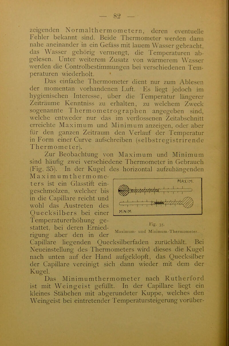 zeigenden Normalthermometern, deren eventuelle Fehler bekannt sind. Beide Thermometer werden dann nahe aneinander in ein Gefäss mit lauem Wasser gebracht, das Wasser gehörig vermengt, die Temperaturen ab- gelesen. Unter weiterem Zusatz von wärmerem Wasser werden die Controlbestimmungen bei verschiedenen Tem- peraturen wiederholt. » Das einfache I hermometer dient nur zum Ablesen der momentan vorhandenen Luft. Es liegt jedoch im hygienischen Interesse, über die Temperatur längerer Zeiträume Kenntniss zu erhalten, zu welchem Zweck sogenannte Fhermometrographen angegeben sind, welche entweder nur das im verflossenen Zeitabschnitt erreichte Maximum und Minimum anzeigen, oder aber für den ganzen Zeitraum den Verlauf der Temperatur in Form einer Curve aufschreiben (selbstregistrirende Thermomete r)> Zur Beobachtung von Maximum und Minimum sind häufig zwei verschiedene Thermometer in Gebrauch (Fig. 35). In der Kugel des horizontal aufzuhängenden Maximu m thermo m e- ters ist ein Glasstift ein- geschmolzen, welcher bis in die Capillare reicht und wohl das Austreten des Quecksilbers bei einer Temperaturerhöhung ge- stattet, bei deren Ernied- . , , . . Maximum- und Minimum-Thermometer. ngung aber den m der Capillare liegenden Quecksilberfaden zurückhält. Bei Neueinstellung des Thermometers wird dieses die Kugel nach unten auf der Hand aufgeklopft, das Quecksilber der Capillare vereinigt sich dann wieder mit dem der Kugel. Das Minimumthermometer nach Rutherford ist mit Weingeist gefüllt. In der Capillare liegt ein kleines Stäbchen mit abgerundeter Kuppe, welches den Weingeist bei eintretender Temperatursteigerung voriiber- MAXIM. I i I l ' i—' r MINIM ; :!