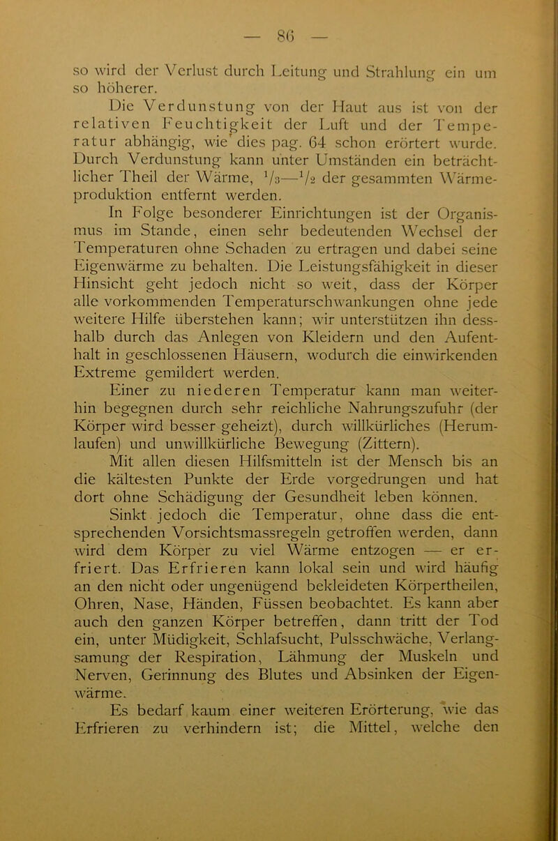 so wird der Verlust durch Leitung und Strahlung ein um so höherer. Die Verdunstung von der Haut aus ist von der relativen Feuchtigkeit der Luft und der Tempe- ratur abhängig, wie'dies pag. 64 schon erörtert wurde. Durch Verdunstung kann unter Umständen ein beträcht- licher Theil der Wärme, Vs—Vs der gesammten Wärme- produktion entfernt werden. In Folge besonderer Einrichtungen ist der Organis- mus im Stande, einen sehr bedeutenden Wechsel der Temperaturen ohne Schaden zu ertragen und dabei seine Eigenwärme zu behalten. Die Leistungsfähigkeit in dieser Hinsicht geht jedoch nicht so weit, dass der Körper alle vorkommenden Temperaturschwankungen ohne jede weitere Hilfe überstehen kann; wir unterstützen ihn dess- halb durch das Anlegen von Kleidern und den Aufent- halt in geschlossenen Häusern, wodurch die einwirkenden Extreme gemildert werden. Einer zu niederen Temperatur kann man weiter- hin begegnen durch sehr reichliche Nahrungszufuhr (der Körper wird besser geheizt), durch willkürliches (Herum- laufen) und unwillkürliche Bewegung (Zittern). Mit allen diesen Hilfsmitteln ist der Mensch bis an die kältesten Punkte der Erde vorgedrungen und hat dort ohne Schädigung der Gesundheit leben können. Sinkt jedoch die Temperatur, ohne dass die ent- sprechenden Vorsichtsmassregeln getroffen werden, dann wird dem Körper zu viel Wärme entzogen — er er- friert. Das Erfrieren kann lokal sein und wird häufig an den nicht oder ungenügend bekleideten Körpertheilen, Ohren, Nase, Händen, Füssen beobachtet. Es kann aber auch den ganzen Körper betreffen, dann tritt der Tod ein, unter Müdigkeit, Schlafsucht, Pulsschwäche, Verlang- samung der Respiration, Lähmung der Muskeln und Nerven, Gerinnung des Blutes und Absinken der Eigen- wärme. Es bedarf kaum einer weiteren Erörterung, wie das Plrfrieren zu verhindern ist; die Mittel, welche den