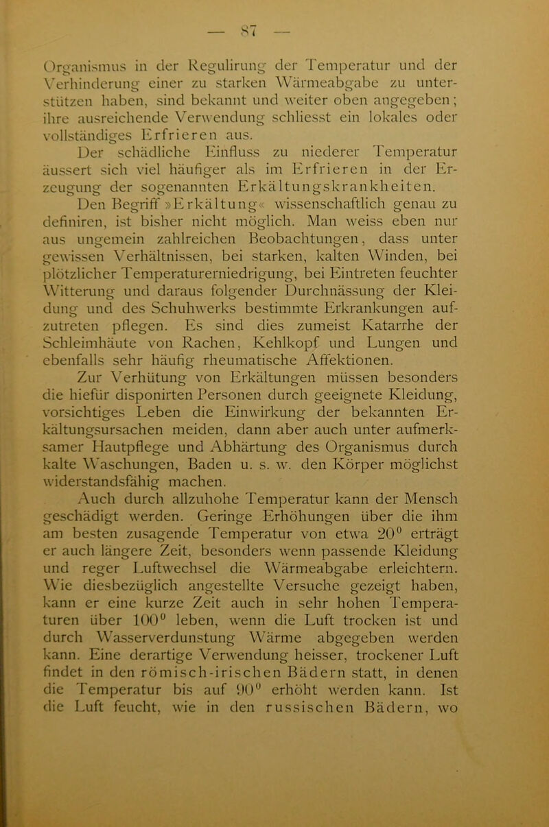 Organismus in der Regulirung der Temperatur und der Verhinderung einer zu starken Wärmeabgabe zu unter- stützen haben, sind bekannt und weiter oben angegeben; ihre ausreichende Verwendung schliesst ein lokales oder vollständiges Erfrieren aus. Der schädliche Einfluss zu niederer Temperatur äussert sich viel häufiger als im Erfrieren in der Er- zeugung der sogenannten Erkältungskrankheiten. Den Begriff »Erkältung« wissenschaftlich genau zu definiren, ist bisher nicht möglich. Man weiss eben nur aus ungemein zahlreichen Beobachtungen, dass unter gewissen Verhältnissen, bei starken, kalten Winden, bei plötzlicher Temperaturerniedrigung, bei Eintreten feuchter Witterung und daraus folgender Durchnässung der Klei- dung und des Schuhwerks bestimmte Erkrankungen auf- zutreten pflegen. Es sind dies zumeist Katarrhe der Schleimhäute von Rachen, Kehlkopf und Lungen und ebenfalls sehr häufig rheumatische Afifektionen. Zur Verhütung von Erkältungen müssen besonders die hiefür disponirten Personen durch geeignete Kleidung, vorsichtiges Leben die Einwirkung der bekannten Er- kältungsursachen meiden, dann aber auch unter aufmerk- samer Hautpflege und Abhärtung des Organismus durch kalte Waschungen, Baden u. s. w. den Körper möglichst widerstandsfähig machen. Auch durch allzuhohe Temperatur kann der Mensch geschädigt werden. Geringe Erhöhungen über die ihm am besten zusagende Temperatur von etwa 20° erträgt er auch längere Zeit, besonders wenn passende Kleidung und reger Luftwechsel die Wärmeabgabe erleichtern. Wie diesbezüglich angestellte Versuche gezeigt haben, kann er eine kurze Zeit auch in sehr hohen Tempera- turen über 100° leben, wenn die Luft trocken ist und durch Wasserverdunstung Wärme abgegeben werden kann. Eine derartige Verwendung heisser, trockener Luft findet in den römisch-irischen Bädern statt, in denen die Temperatur bis auf 90° erhöht werden kann. Ist die Luft feucht, wie in den russischen Bädern, wo