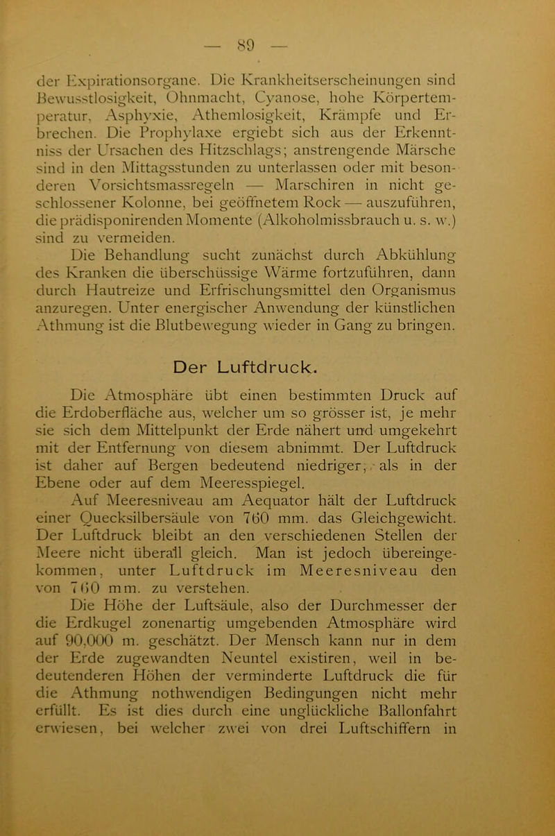 der Expirationsorgane. Die Krankheitserscheinungen sind Bewusstlosigkeit, Ohnmacht, Cyanose, hohe Körpertem- peratur, Asphyxie, Athemlosigkeit, Krämpfe und Er- brechen. Die Prophylaxe ergiebt sich aus der Erkennt- niss der Ursachen des Hitzschlags; anstrengende Märsche sind in den Mittagsstunden zu unterlassen oder mit beson- deren Vorsichtsmassregeln — Marschiren in nicht ge- schlossener Kolonne, bei geöffnetem Rock — auszuführen, die prädisponirenden Momente (Alkoholmissbrauch u. s. w.) sind zu vermeiden. Die Behandlung sucht zunächst durch Abkühlung des Kranken die überschüssige Wärme fortzuführen, dann durch Hautreize und Erfrischungsmittel den Organismus anzuregen. Unter energischer Anwendung der künstlichen Athmung ist die Blutbewegung wieder in Gang zu bringen. Der Luftdruck. Die Atmosphäre übt einen bestimmten Druck auf die Erdoberfläche aus, welcher um so grösser ist, je mehr sie sich dem Mittelpunkt der Erde nähert und umgekehrt mit der Entfernung von diesem abnimmt. Der Luftdruck ist daher auf Bergen bedeutend niedriger, als in der Ebene oder auf dem Meeresspiegel. Auf Meeresniveau am Aequator hält der Luftdruck einer Quecksilbersäule von 760 mm. das Gleichgewicht. Der Luftdruck bleibt an den verschiedenen Stellen der Meere nicht überall gleich. Man ist jedoch übereinge- kommen, unter Luftdruck im Meeresniveau den von 7 60 mm. zu verstehen. Die Höhe der Luftsäule, also der Durchmesser der die Erdkugel zonenartig umgebenden Atmosphäre wird auf 90,000 m. geschätzt. Der Mensch kann nur in dem der Erde zugewandten Neuntel existiren, weil in be- deutenderen Höhen der verminderte Luftdruck die für die Athmung nothwendigen Bedingungen nicht mehr erfüllt. Es ist dies durch eine unglückliche Ballonfahrt erwiesen, bei welcher zwei von drei Luftschififern in