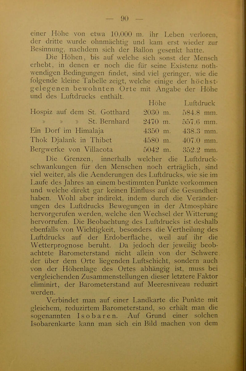 einer Höhe von etwa 10,000 m. ihr Leben verloren, der dritte wurde ohnmächtig und kam erst wieder zur Besinnung, nachdem sich der Ballon gesenkt hatte. Die Höhen, bis auf welche sich sonst der Mensch erhebt, in denen er noch die für seine Existenz noth- wendigen Bedingungen findet, sind viel geringer, wie die folgende kleine Fabelle zeigt, welche einige der höchst- gelegenen bewohnten Orte mit Angabe der Höhe und des Luftdrucks enthält. Höhe Luftdruck Hospiz auf dem St. Gotthard 2030 m. 584.8 mm » » » St. Bernhard 2470 m. 557.6 mm, Ein Dorf im Himalaja 4350 m. 438.3 mm Thok Djalank in Thibet 4580 m. 407.0 mm Bergwerke von Villacota 5042 m. 352.2 mm Die Grenzen, innerhalb welcher die Luftdruck Schwankungen für den Menschen noch erträglich, sind viel weiter, als die Aenderungen des Luftdrucks, wie sie im Laufe des Jahres an einem bestimmten Punkte Vorkommen und welche direkt gar keinen Einfluss auf die Gesundheit haben. Wohl aber indirekt, indem durch die Veränder- ungen des Luftdrucks Bewegungen in der Atmosphäre hervorgerufen werden, welche den Wechsel der Witterung hervorrufen. Die Beobachtung des Luftdrucks ist deshalb ebenfalls von Wichtigkeit, besonders die Vertheilung des Luftdrucks auf der Erdoberfläche, weil auf ihr die Wetterprognose beruht. Da jedoch der jeweilig beob- achtete Barometerstand nicht allein von der Schwere, der über dem Orte liegenden Luftschicht, sondern auch von der Höhenlage des Ortes abhängig ist, muss bei vergleichenden Zusammenstellungen dieser letztere Eaktor eliminirt, der Barometerstand auf Meeresniveau reduzirt werden. Verbindet man auf einer Landkarte die Punkte mit gleichem, reduzirtem Barometerstand, so erhält man die sogenannten Isobaren. Auf Grund einer solchen Isobarenkarte kann man sich ein Bild machen von dem