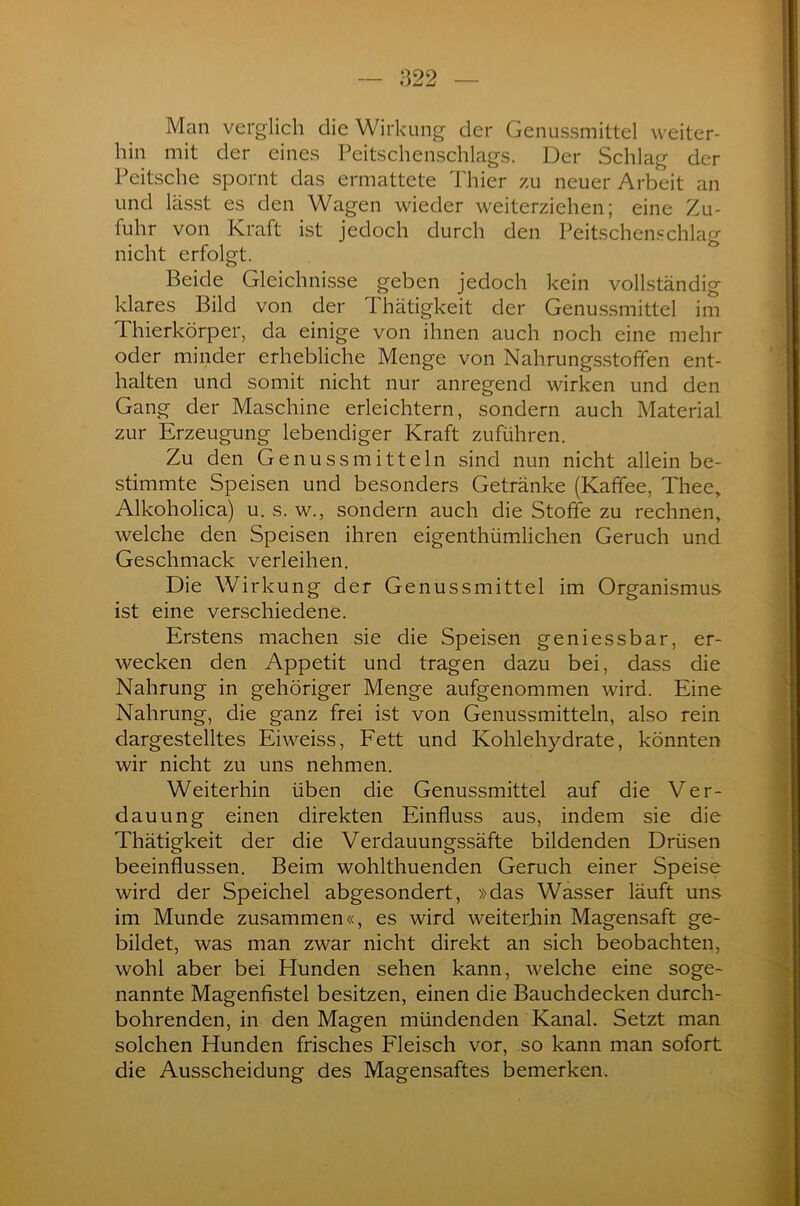 1522 Man verglich die Wirkung der Genussmittel weiter- hin mit der eines Peitschenschlags. Der Schlag der Peitsche spornt das ermattete Thier zu neuer Arbeit an und lässt es den Wagen wieder weiterziehen; eine Zu- fuhr von Kraft ist jedoch durch den Peitschenschlag nicht erfolgt. Beide Gleichnisse geben jedoch kein vollständig klares Bild von der Thätigkeit der Genussmittel im Thierkörper, da einige von ihnen auch noch eine mehr oder minder erhebliche Menge von Nahrungsstoffen ent- halten und somit nicht nur anregend wirken und den Gang der Maschine erleichtern, sondern auch Material zur Erzeugung lebendiger Kraft zuführen. Zu den Genussmitteln sind nun nicht allein be- stimmte Speisen und besonders Getränke (Kaffee, Thee, Alkoholica) u. s. w., sondern auch die Stoffe zu rechnen, welche den Speisen ihren eigenthümlichen Geruch und Geschmack verleihen. Die Wirkung der Genuss mittel im Organismus ist eine verschiedene. Erstens machen sie die Speisen geniessbar, er- wecken den Appetit und tragen dazu bei, dass die Nahrung in gehöriger Menge aufgenommen wird. Eine Nahrung, die ganz frei ist von Genussmitteln, also rein dargestelltes Eiweiss, Fett und Kohlehydrate, könnten wir nicht zu uns nehmen. Weiterhin üben die Genussmittel auf die Ver- dauung einen direkten Einfluss aus, indem sie die Thätigkeit der die Verdauungssäfte bildenden Drüsen beeinflussen. Beim wohlthuenden Geruch einer Speise wird der Speichel abgesondert, »das Wasser läuft uns im Munde zusammen«, es wird weiterhin Magensaft ge- bildet, was man zwar nicht direkt an sich beobachten, wohl aber bei Munden sehen kann, welche eine soge- nannte Magenfistel besitzen, einen die Bauchdecken durch- bohrenden, in den Magen mündenden Kanal. Setzt man solchen Hunden frisches Fleisch vor, so kann man sofort die Ausscheidung des Magensaftes bemerken.