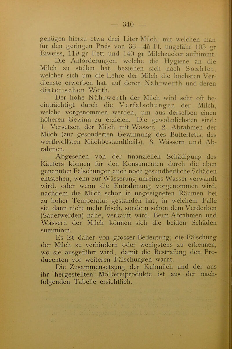genügen hierzu etwa drei Liter Milch, mit welchen man für den geringen Preis von 36—45 Pf. ungefähr 105 gr Eiweiss, 119 gr Fett und 140 gr Milchzucker aufnimmt. Die Anforderungen, welche die Hygiene an die Milch zu stellen hat, beziehen sich nach Soxhlet, welcher sich um die Lehre der Milch die höchsten Ver- dienste erworben hat, auf deren Nährwerth und deren diätetischen Werth. Der hohe Nährwerth der Milch wird sehr oft be- einträchtigt durch die Verfälschungen der Milch, welche vorgenommen werden, um aus derselben einen höheren Gewinn zu erzielen. Die gewöhnlichsten sind: 1. Versetzen der Milch mit Wasser, 2. Abrahmen der Milch (zur gesonderten Gewinnung des Butterfetts, des werthvollsten Milchbestandtheils), 3. Wässern und Ab- rahmen. Abgesehen von der finanziellen Schädigung des Käufers können für den Konsumenten durch die eben genannten Fälschungen auch noch gesundheitliche Schäden entstehen, wenn zur Wässerung unreines Wasser verwandt wird, oder wenn die Entrahmung vorgenommen wird, nachdem die Milch schon in ungeeigneten Räumen bei zu hoher Temperatur gestanden hat, in welchem Falle sie dann nicht mehr frisch, sondern schon dem Verderben (Sauerwerden) nahe, verkauft wird. Beim Abrahmen und Wässern der Milch können sich die beiden Schäden summiren. Es ist daher von grosser Bedeutung, die Fälschung der Milch zu verhindern oder wenigstens zu erkennen, wo sie ausgeführt wird, damit die Bestrafung den Pro- ducenten vor weiteren Fälschungen warnt. Die Zusammensetzung der Kuhmilch und der aus ihr hergestellten Molkereiprodukte ist aus der nach- folgenden Tabelle ersichtlich.