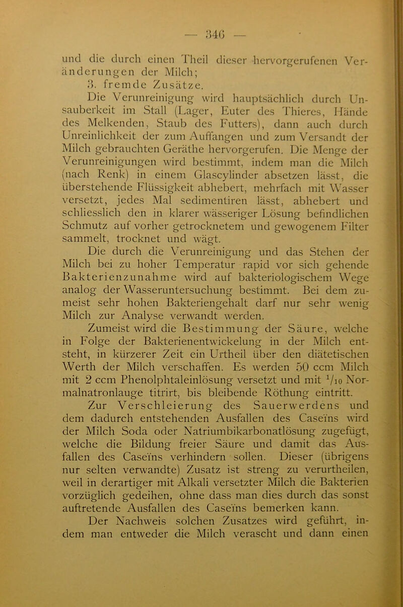 34G und die durch einen 1 heil dieser hervorgerufenen Ver- änderungen der Milch; 3. fremde Zusätze. Die Verunreinigung wird hauptsächlich durch Un- sauberkeit im Stall (Lager, Euter des Thieres, Hände des Melkenden, Staub des Futters), dann auch durch Unreinlichkeit der zum Auffangen und zum Versandt der Milch gebrauchten Gcräthe hervorgerufen. Die Menge der Verunreinigungen wird bestimmt, indem man die Milch (nach Renk) in einem Glascylinder absetzen lässt, die überstehende Flüssigkeit abhebert, mehrfach mit Wasser versetzt, jedes Mal sedimentiren lässt, abhebert und schliesslich den in klarer wässeriger Lösung befindlichen Schmutz auf vorher getrocknetem und gewogenem Filter sammelt, trocknet und wägt. Die durch die Verunreinigung und das Stehen der Milch bei zu hoher Temperatur rapid vor sich gehende Bakterien zunah me wird auf bakteriologischem Wege analog der Wasseruntersuchung bestimmt. Bei dem zu- meist sehr hohen Bakteriengehalt darf nur sehr wenig Milch zur Analyse verwandt werden. Zumeist wird die Bestimmung der Säure, welche in Folge der Bakterienentwickelung in der Milch ent- steht, in kürzerer Zeit ein Urtheil über den diätetischen Werth der Milch verschaffen. Es werden 50 ccm Milch mit 2 ccm Phenolphtaleinlösung versetzt und mit x/io Nor- malnatronlauge titrirt, bis bleibende Röthung eintritt. Zur Verschleierung des Sauerwerdens und dem dadurch entstehenden Ausfallen des Caseins wird der Milch Soda oder Natriumbikarbonatlösung zugefügt, welche die Bildung freier Säure und damit das Aus- fallen des Caseins verhindern sollen. Dieser (übrigens nur selten verwandte) Zusatz ist streng zu verurtheilen, weil in derartiger mit Alkali versetzter Milch die Bakterien vorzüglich gedeihen, ohne dass man dies durch das sonst auftretende Ausfallen des Caseins bemerken kann. Der Nachweis solchen Zusatzes wird geführt, in- dem man entweder die Milch verascht und dann einen