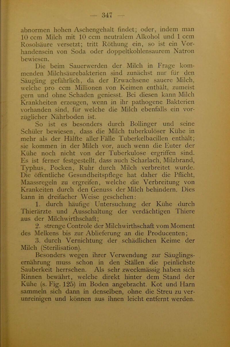 abnormen hohen Aschengehalt findet; oder, indem man 10 ccm Milch mit 10 ccm neutralem Alkohol und 1 ccm Rosolsäure versetzt; tritt Röthung ein, so ist ein Vor- handensein von Soda oder doppeltkohlensaurem Natron bewiesen. Die beim Sauerwerden der Milch in Frage kom- menden Milchsäurebakterien sind zunächst nur für den Säugling gefährlich, da der Erwachsene sauere Milch, welche pro ccm Millionen von Keimen enthält, zumeist gern und ohne Schaden geniesst. Bei diesen kann Milch Krankheiten erzeugen, wenn in ihr pathogene Bakterien vorhanden sind, für welche die Milch ebenfalls ein vor- züglicher Nährboden ist. O _ # So ist es besonders durch Bollinger und seine Schüler bewiesen, dass die Milch tuberkulöser Kühe in mehr als der Hälfte aller Fälle Tuberkelbacillen enthält; sie kommen in der Milch vor, auch wenn die Euter der Kühe noch nicht von der Tuberkulose ergriffen sind. Es ist ferner festgestellt, dass auch Scharlach, Milzbrand, Typhus, Pocken, Ruhr durch Milch verbreitet wurde. Die öffentliche Gesundheitspflege hat daher die Pflicht, Maassregeln zu ergreifen, welche die Verbreitung von Krankeiten durch den Genuss der Milch behindern. Dies kann in dreifacher Weise geschehen: 1. durch häufige Untersuchung der Kühe durch Thierärzte und Ausschaltung der verdächtigen Thiere aus der Milchwirthschaft; 2. strenge Controle der Milchwirthschaft vom Moment des Melkens bis zur Ablieferung an die Producenten; 3. durch Vernichtung der schädlichen Keime der Milch (Sterilisation). Besonders wegen ihrer Verwendung zur Säuglings- ernähmng muss schon in den Ställen die peinlichste Sauberkeit herrschen. Als sehr zweckmässig haben sich Rinnen bewährt, welche direkt hinter dem Stand der Kühe (s. Fig. 125) im Boden angebracht. Kot und Harn sammeln sich dann in denselben, ohne die Streu zu ver- unreinigen und können aus ihnen leicht entfernt werden.