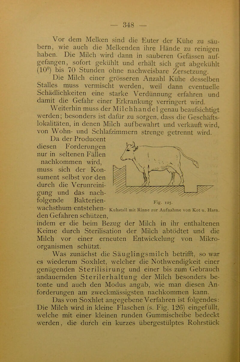 Vor clem Melken sind die Euter der Kühe zu säu- bern, wie auch die Melkenden ihre Hände zu reinigen haben. Die Milch wird dann in sauberen Gefässen auf- gefangen, sofort gekühlt und erhält sich gut abgekühlt (10°) bis 70 Stunden ohne nachweisbare Zersetzung. Die Milch einer grösseren Anzahl Kühe desselben Stalles muss vermischt werden, weil dann eventuelle Schädlichkeiten eine starke Verdünnung erfahren und damit die Gefahr einer Erkrankung verringert wird. Weiterhin muss der Milchhandel genau beaufsichtigt werden; besonders ist dafür zu sorgen, dass die Geschäfts- lokalitäten, in denen Milch aufbewahrt und verkauft wird, von Wohn- und Schlafzimmern strenge getrennt wird. Da der Producent diesen Forderungen nur in seltenen Fällen nachkommen wird, muss sich der Kon- sument selbst vor den durch die Verunreini- gung und das nach- folgende Bakterien- Fig. 125. Wachsthum entstehen- Kuhstall mit Rinne zur Aufnahme von Kot u. Harn. den Gefahren schützen, indem er die beim Bezug der Milch in ihr enthaltenen Keime durch Sterilisation der Milch abtödtet und die Milch vor einer erneuten Entwickelung von Mikro- organismen schützt. Was zunächst die Säuglingsmilch betrifft, so war es wiederum Soxhlet, welcher die Nothwendigkeit einer genügenden Sterilisirung und einer bis zum Gebrauch andauernden Sterilerhaltung der Milch besonders be- tonte und auch den Modus angab, wie man diesen An- forderungen am zweckmässigsten nachkommen kann. Das von Soxhlet angegebene Verfahren ist folgendes: Die Milch wird in kleine Flaschen (s. Fig. 126) eingefüllt, welche mit einer kleinen runden Gummischeibe bedeckt werden, die durch ein kurzes übergestülptes Rohrstück