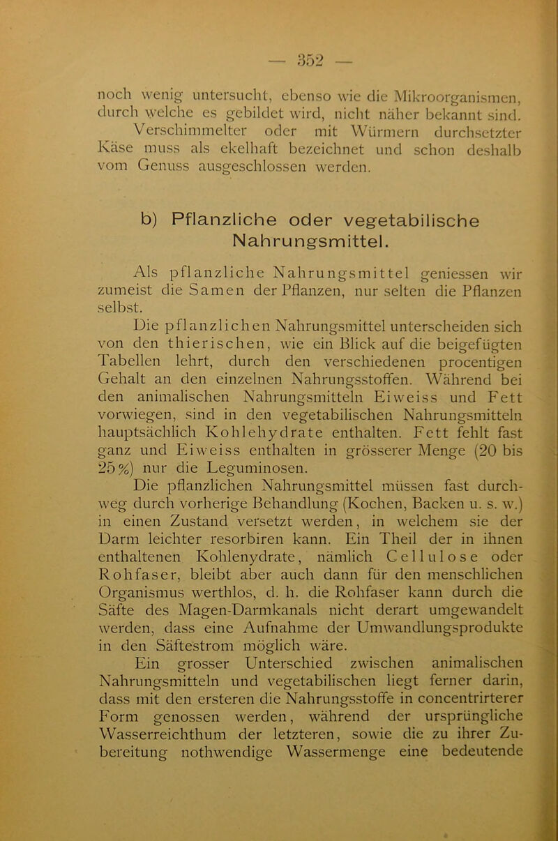 noch wenig untersucht, ebenso wie die Mikroorganismen, durch welche es gebildet wird, nicht näher bekannt sind. Verschimmelter oder mit Würmern durchsetzter Käse muss als ekelhaft bezeichnet und schon deshalb vom Genuss ausgeschlossen werden. b) Pflanzliche oder vegetabilische Nahrungsmittel. Als pflanzliche Nahrungsmittel gemessen wir zumeist die Samen der Pflanzen, nur selten die Pflanzen selbst. Die pflanzlichen Nahrungsmittel unterscheiden sich von den thierischen, wie ein Blick auf die beigefügten Tabellen lehrt, durch den verschiedenen procentigen Gehalt an den einzelnen Nahrungsstofifen. Während bei den animalischen Nahrungsmitteln Eiweiss und Fett vorwiegen, sind in den vegetabilischen Nahrungsmitteln hauptsächlich Kohlehydrate enthalten. Fett fehlt fast ganz und Eiweiss enthalten in grösserer Menge (20 bis 25%) nur die Eeguminosen. Die pflanzlichen Nahrungsmittel müssen fast durch- weg durch vorherige Behandlung (Kochen, Backen u. s. w.) in einen Zustand versetzt werden, in welchem sie der Darm leichter resorbiren kann. Ein Theil der in ihnen enthaltenen Kohlenydrate, nämlich Cellulose oder Rohfaser, bleibt aber auch dann für den menschlichen Organismus werthlos, d. h. die Rohfaser kann durch die Säfte des Magen-Darmkanals nicht derart umgewandelt werden, dass eine Aufnahme der Umwandlungsprodukte in den Säftestrom möglich wäre. Ein grosser Unterschied zwischen animalischen Nahrungsmitteln und vegetabilischen liegt ferner darin, dass mit den ersteren die Nahrungsstofife in concentrirterer Form genossen werden, während der ursprüngliche Wasserreichthum der letzteren, sowie die zu ihrer Zu- bereitung nothwendige Wassermenge eine bedeutende