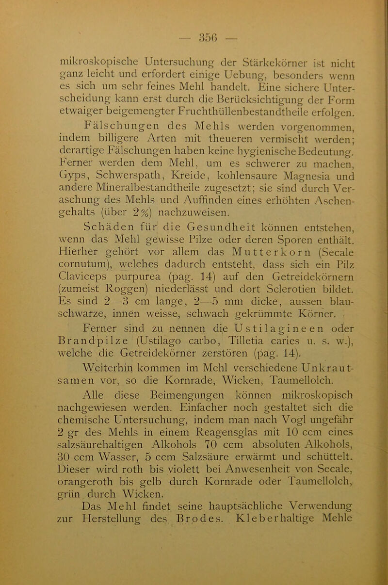 mikroskopische Untersuchung der Stärkekörner ist nicht ganz leicht und erfordert einige Uebung, besonders wenn es sich um sehr feines Mehl handelt. Eine sichere Unter- scheidung kann erst durch die Berücksichtigung der Form etwaiger beigemengter Fruchthüllenbestandtheile erfolgen. Fälschungen des Mehls werden vorgenommen, indem billigere Arten mit theueren vermischt werden; derartige Fälschungen haben keine hygienische Bedeutung. Ferner werden dem Mehl, um es schwerer zu machen, Gyps, Schwerspath, Kreide, kohlensaure Magnesia und andere Mineralbcstandtheile zugesetzt; sie sind durch Ver- aschung des Mehls und Auffinden eines erhöhten Aschen- gehalts (über 2%) nachzuweisen. Schäden für die Gesundheit können entstehen, wenn das Mehl gewisse Pilze oder deren Sporen enthält. Hierher gehört vor allem das Mutterkorn (Secale cornutum), welches dadurch entsteht, dass sich ein Pilz Claviceps purpurea (pag. 14) auf den Getreidekörnern (zumeist Roggen) niederlässt und dort Sclerotien bildet. Es sind 2—3 cm lange, 2—5 mm dicke, aussen blau- schwarze, innen weisse, schwach gekrümmte Körner. Ferner sind zu nennen die Ustilagineen oder Brandpilze (Ustilago carbo, Tilletia caries u. s. w.), welche die Getreidekörner zerstören (pag. 14). Weiterhin kommen im Mehl verschiedene Unkraut- samen vor, so die Kornrade, Wicken, Taumellolch. Alle diese Beimengungen können mikroskopisch nachgewiesen werden. Einfacher noch gestaltet sich die chemische Untersuchung, indem man nach Vogl ungefähr 2 gr des Mehls in einem Reagensglas mit 10 ccm eines salzsäurehaltigen Alkohols 70 ccm absoluten Alkohols, 30 ccm Wasser, 5 ccm Salzsäure erwärmt und schüttelt. Dieser wird roth bis violett bei Anwesenheit von Secale, orangeroth bis gelb durch Kornrade oder Taumellolch, grün durch Wicken. Das Mehl findet seine hauptsächliche Verwendung zur Herstellung des Brodes. Kl eb er haltige Mehle