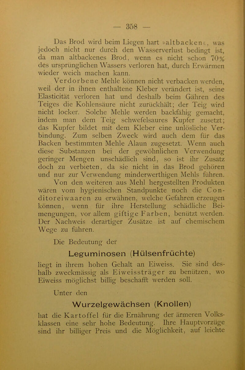 Das Brocl wird beim Liegen hart »altbacken«, was jedoch nicht nur durch den Wasserverlust bedingt ist, da man altbackenes Brod, wenn es nicht schon 70% des ursprünglichen Wassers verloren hat, durch Erwärmen wieder weich machen kann. Verdorbene Mehle können nicht verbacken werden, weil der in ihnen enthaltene Kleber verändert ist, seine Elasticität verloren hat und deshalb beim Gähren des Teiges die Kohlensäure nicht zurückhält; der Teig wird nicht locker. Solche Mehle werden backfähig gemacht, indem man dem Teig schwefelsaures Kupfer zusetzt; das Kupfer bildet mit dem Kleber eine unlösliche Ver- bindung. Zum selben Zweck wird auch dem für das Backen bestimmten Mehle Alaun zugesetzt. Wenn auch diese Substanzen bei der gewöhnlichen Verwendung geringer Mengen unschädlich sind, so ist ihr Zusatz doch zu verbieten, da sie nicht in das Brod gehören und nur zur Verwendung minderwerthigen Mehls führen. Von den weiteren aus Mehl hergestellten Produkten wären vom hygienischen Standpunkte noch die Con- ditoreiwaaren zu erwähnen, welche Gefahren erzeugen können, wenn für ihre Herstellung schädliche Bei- mengungen, vor allem giftige Farben, benützt werden. Der Nachweis derartiger Zusätze ist auf chemischem Wege zu führen. Die Bedeutung der Leguminosen (Hülsenfrüchte) liegt in ihrem hohen Gehalt an Eiweiss. Sie sind des- halb zweckmässig als Eiweissträger zu benützen, wo Eiweiss möglichst billig beschafft werden soll. Unter den Wurzelgewächsen (Knollen) hat die Kartoffel für die Ernährung der ärmeren Volks- klassen eine sehr hohe Bedeutung. Ihre Hauptvorzüge sind ihr billiger Preis und die Möglichkeit, auf leichte