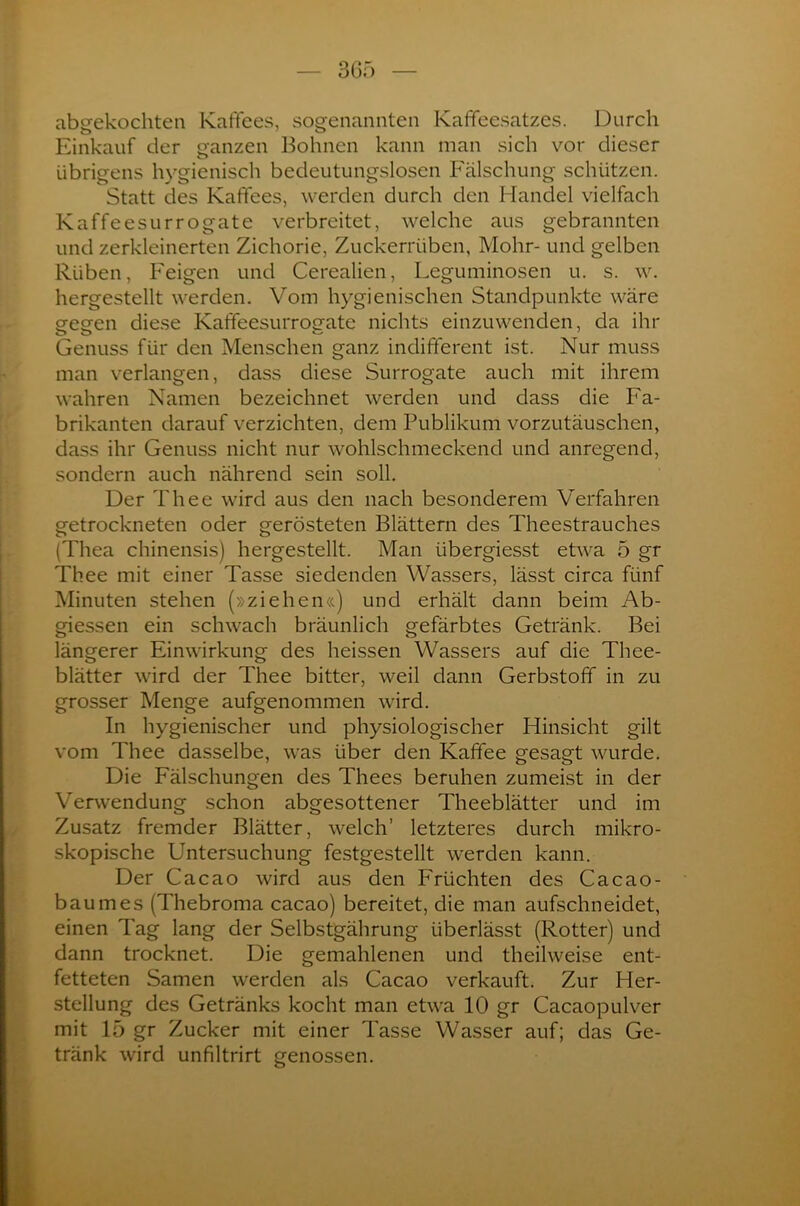 abgekochten Kaffees, sogenannten Kaffeesatzes. Durch Einkauf der ganzen Bohnen kann man sich vor dieser übrigens hygienisch bedeutungslosen Fälschung schützen. Statt des Kaffees, werden durch den Handel vielfach Kaffeesurrogate verbreitet, welche aus gebrannten und zerkleinerten Zichorie, Zuckerrüben, Mohr- und gelben Rüben, Feigen und Cerealien, Leguminosen u. s. w. hergestellt werden. Vom hygienischen Standpunkte wäre gegen diese Kaffeesurrogate nichts einzuwenden, da ihr Genuss für den Menschen ganz indifferent ist. Nur muss man verlangen, dass diese Surrogate auch mit ihrem wahren Namen bezeichnet werden und dass die Fa- brikanten darauf verzichten, dem Publikum vorzutäuschen, dass ihr Genuss nicht nur wohlschmeckend und anregend, sondern auch nährend sein soll. Der Thee wird aus den nach besonderem Verfahren getrockneten oder gerösteten Blättern des Theestrauches (Thea chinensis) hergestellt. Man übergiesst etwa 5 gr Thee mit einer Tasse siedenden Wassers, lässt circa fünf Minuten stehen (»ziehen«) und erhält dann beim Ab- giessen ein schwach bräunlich gefärbtes Getränk. Bei längerer Einwirkung des heissen Wassers auf die Thee- blätter wird der Thee bitter, weil dann Gerbstoff in zu grosser Menge aufgenommen wird. In hygienischer und physiologischer Hinsicht gilt vom Thee dasselbe, was über den Kaffee gesagt wurde. Die Fälschungen des Thees beruhen zumeist in der Verwendung schon abgesottener Theeblätter und im Zusatz fremder Blätter, welch’ letzteres durch mikro- skopische Untersuchung festgestellt werden kann. Der Cacao wird aus den Früchten des Cacao- baumes (Thebroma cacao) bereitet, die man aufschneidet, einen Tag lang der Selbstgährung überlässt (Rotter) und dann trocknet. Die gemahlenen und theilweise ent- fetteten Samen werden als Cacao verkauft. Zur Her- stellung des Getränks kocht man etwa 10 gr Cacaopulver mit 15 gr Zucker mit einer Tasse Wasser auf; das Ge- tränk wird unfiltrirt genossen.