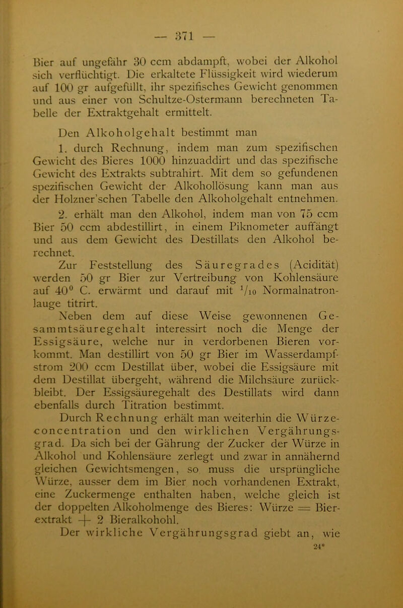 Bier auf ungefähr 30 ccm abdampft, wobei der Alkohol sich verflüchtigt. Die erkaltete Flüssigkeit wird wiederum auf 100 gr aufgefüllt, ihr spezifisches Gewicht genommen und aus einer von Schultze-Ostermann berechneten Ta- belle der Extraktgehalt ermittelt. Den Alkoholgehalt bestimmt man 1. durch Rechnung, indem man zum spezifischen Gewicht des Bieres 1000 hinzuaddirt und das spezifische Gewicht des Extrakts subtrahirt. Mit dem so gefundenen spezifischen Gewicht der Alkohollösung kann man aus der Holzner’schen Tabelle den Alkoholgehalt entnehmen. 2. erhält man den Alkohol, indem man von 75 ccm Bier 50 ccm abdestillirt, in einem Piknometer auffängt und aus dem Gewicht des Destillats den Alkohol be- rechnet. Zur Feststellung des Säuregrades (Acidität) werden 50 gr Bier zur Vertreibung von Kohlensäure auf 40° C. erwärmt und darauf mit Vio Normalnatron- lauge titrirt. Neben dem auf diese Weise gewonnenen Ge- sammtsäuregehalt interessirt noch die Menge der Essigsäure, welche nur in verdorbenen Bieren vor- kommt. Man destillirt von 50 gr Bier im Wasserdampf- strom 200 ccm Destillat über, wobei die Essigsäure mit dem Destillat übergeht, während die Milchsäure zurück- bleibt. Der Essigsäuregehalt des Destillats wird dann ebenfalls durch Titration bestimmt. Durch Rechnung erhält man weiterhin die Würze- concentration und den wirklichen Vergährungs- grad. Da sich bei der Gährung der Zucker der Würze in Alkohol und Kohlensäure zerlegt und zwar in annähernd gleichen Gewichtsmengen, so muss die ursprüngliche Würze, ausser dem im Bier noch vorhandenen Extrakt, eine Zuckermenge enthalten haben, welche gleich ist der doppelten Alkoholmenge des Bieres: Würze = Bier- extrakt -(- 2 Bieralkohohl. Der wirkliche Vergährungsgrad giebt an, wie 24*