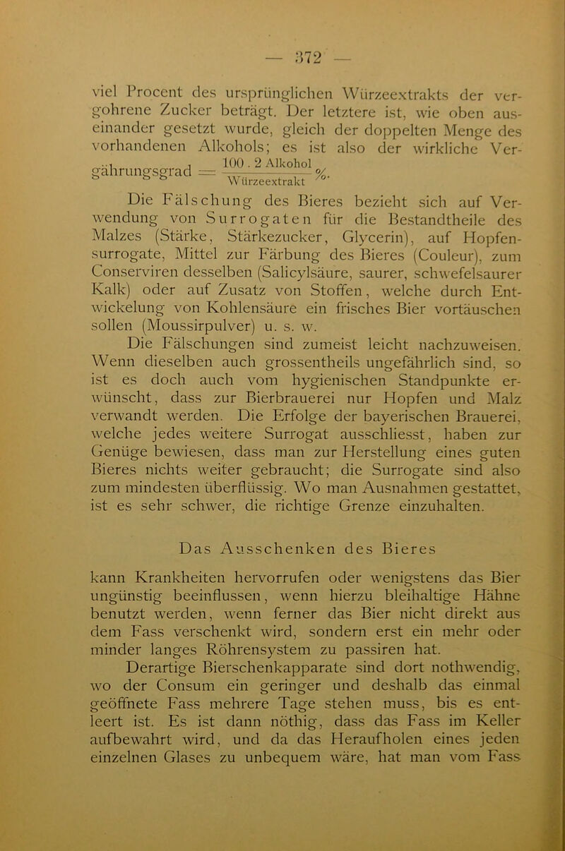 ;572 viel Procent des ursprünglichen Würzeextrakts der ver- goltene Zucker beträgt. Der letztere ist, wie oben aus- einander gesetzt wurde, gleich der doppelten Menge des vorhandenen Alkohols; es ist also der wirkliche Ver- , 100.2 Alkohol gahrungsgrad = — %. ö 53 Würzeextrakt /o Die Fälschung des Bieres bezieht sich auf Ver- wendung von Surrogaten für die Bestandtheile des Malzes (Stärke, Stärkezucker, Glycerin), auf Hopfen- surrogate, Mittel zur Färbung des Bieres (Couleur), zum Conserviren desselben (Salicylsäure, saurer, schwefelsaurer Kalk) oder auf Zusatz von Stoffen, welche durch Ent- wickelung von Kohlensäure ein frisches Bier Vortäuschen sollen (Moussirpulver) u. s. w. Die Fälschungen sind zumeist leicht nachzuweisen. Wenn dieselben auch grossentheils ungefährlich sind, so ist es doch auch vom hygienischen Standpunkte er- wünscht, dass zur Bierbrauerei nur Hopfen und Malz verwandt werden. Die Erfolge der bayerischen Brauerei, welche jedes weitere Surrogat ausschliesst, haben zur Genüge bewiesen, dass man zur Herstellung eines guten Bieres nichts weiter gebraucht; die Surrogate sind also zum mindesten überflüssig. Wo man Ausnahmen gestattet, ist es sehr schwer, die richtige Grenze einzuhalten. Das Ausschenken des Bieres kann Krankheiten hervorrufen oder wenigstens das Bier ungünstig beeinflussen, wenn hierzu bleihaltige Hähne benutzt werden, wenn ferner das Bier nicht direkt aus dem Fass verschenkt wird, sondern erst ein mehr oder minder langes Röhrensystem zu passiren hat. Derartige Bierschenkapparate sind dort nothwendig, wo der Consum ein geringer und deshalb das einmal geöffnete Fass mehrere Tage stehen muss, bis es ent- leert ist. Es ist dann nöthig, dass das Fass im Keller aufbewahrt wird, und da das Heraufholen eines jeden einzelnen Glases zu unbequem wäre, hat man vom Fass