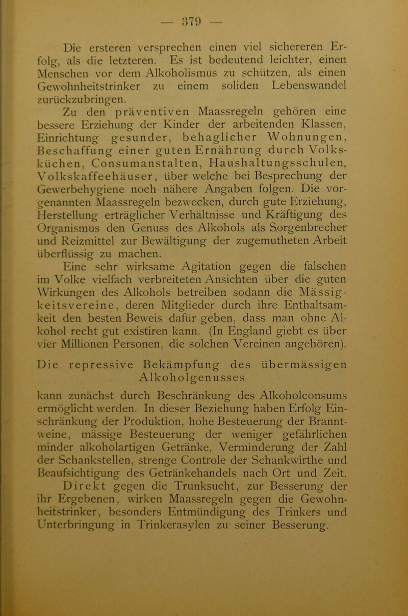 Die ersteren versprechen einen viel sichereren Er- folg, als die letzteren. Es ist bedeutend leichter, einen O 7 Menschen vor dem Alkoholismus zu schützen, als einen Gewohnheitstrinker zu einem soliden Lebenswandel zurückzubringen. Zu den präventiven Maassregeln gehören eine bessere Erziehung der Kinder der arbeitenden Klassen, Einrichtung gesunder, behaglicher Wohnungen, Beschaffung einer guten Ernährung durch Volks- küchen, Consumanstalten, Haushaltungsschulen, Volkskaffeehäuser, über welche bei Besprechung der Gewerbehygiene noch nähere Angaben folgen. Die vor- genannten Maassregeln bezwecken, durch gute Erziehung, Herstellung erträglicher Verhältnisse und Kräftigung des Organismus den Genuss des Alkohols als Sorgenbrecher und Reizmittel zur Bewältigung der zugemutheten Arbeit überflüssig zu machen. Eine sehr wirksame Agitation gegen die falschen im Volke vielfach verbreiteten Ansichten über die guten Wirkungen des Alkohols betreiben sodann die Mässig- keitsvereine, deren Mitglieder durch ihre Enthaltsam- keit den besten Beweis dafür geben, dass man ohne Al- kohol recht gut existiren kann. (In England giebt es über vier Millionen Personen, die solchen Vereinen angehören). Die repressive Bekämpfung des übermässigen Alkoholgenusses kann zunächst durch Beschränkung des Alkoholconsums ermöglicht werden. In dieser Beziehung haben Erfolg Ein- schränkung der Produktion, hohe Besteuerung der Brannt- weine, mässige Besteuerung der weniger gefährlichen minder alkoholartigen Getränke, Verminderung der Zahl der Schankstellen, strenge Controle der Schankwirthe und Beaufsichtigung des Getränkehandels nach Ort und Zeit. Direkt gegen die Trunksucht, zur Besserung der ihr Ergebenen, wirken Maassregeln gegen die Gewohn- heitstrinker, besonders Entmündigung des Trinkers und Unterbringung in Trinkerasylen zu seiner Besserung.