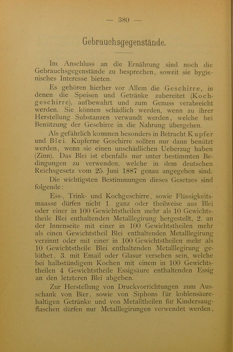 Gebrauehsgegenstände. Im Anschluss an die Ernährung sind noch die Gebrauchsgegenstände zu besprechen, soweit sie hygie- nisches Interesse bieten. Es gehören hierher vor Allem die Geschirre, in denen die Speisen und Getränke zubereitet (Koch- geschirre), auf bewahrt und zum Genuss verabreicht werden. Sie können schädlich werden, wenn zu ihrer Herstellung Substanzen verwandt werden, welche bei Benützung der Geschirre in die Nahrung übergehen. Als gefährlich kommen besonders in Betracht Kupfer und Blei. Kupferne Geschirre sollten nur dann benützt werden, wenn sie einen unschädlichen Ueberzug haben (Zinn). Das Blei ist ebenfalls nur unter bestimmten Be- dingungen zu verwenden, welche in dem deutschen Reichsgesetz vom 25. Juni 1887 genau angegeben sind. Die wichtigsten Bestimmungen dieses Gesetzes sind folgende: Ess-, Trink- und Kochgeschirre, sowie Flüssigkeits- maasse dürfen nicht 1. ganz oder theilweise aus Blei oder einer in 100 Gewichtstheilen mehr als 10 Gewichts- theile Blei enthaltenden Metalllegirung hergestellt, 2. an der Innenseite mit einer in 100 Gewichtstheilen mehr als einen Gewichtstheil Blei enthaltenden Metalllegirung verzinnt oder mit einer in 100 Gewichtstheilen mehr als 10 Gewichtstheile Blei enthaltenden Metalllegirung ge- löthet, 3. mit Email oder Glasur versehen sein, welche bei halbstündigem Kochen mit einem in 100 Gewichts- theilen 4 Gewichtstheile Essigsäure enthaltenden Essig an den letzteren Blei abgeben. Zur Herstellung von Druckvorrichtungen zum Aus- schank von Bier, sowie von Siphons für kohlensäure- haltigen Getränke und von Metalltheilen für Kindersaug- flaschen dürfen nur Metalllegirungen verwendet werden,